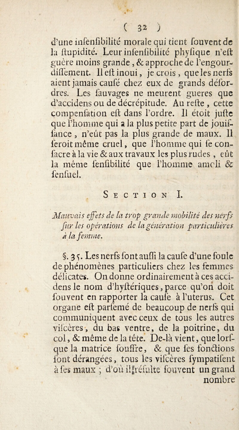 d’une infenfibilité morale qui tient fouvent de la ftupidité. Leur infenfibilité phyfique n’eft guère moins grande, & approche de l’engour- diffement. 11 eft inoui, je crois, que les nerfs aient jamais caufé chez eux de grands défor- dres. Les fauvages ne meurent gueres que d’accidens ou de décrépitude. Au relie , cette çompenfation eft dans l’ordre. Il étoit julle que l’homme qui a la plus petite part de jouif- fance , n’eût pas la plus grande de maux. 11 feroitmême cruel, que l’homme qui fe con- facre à la vie & aux travaux les plus rudes , eût la même fenfibilité que l’homme amcli & fenfuel. Section ï. Mauvais effets de la trop grande mobilité des nerfs fur les opérations de la génération particulières à la femme. §. 3 y. Les nerfs font auffi la caufe d’une foule de phénomènes particuliers chez les femmes délicates. On donne ordinairement à ces acci- dens le nom d’hyllériques, parce qu’on doit fouvent en rapporter la caufe à l’uterus. Cet organe eft parfemé de beaucoup de nerfs qui communiquent avec ceux de tous les autres vilcères, du bas ventre, de la poitrine, du col, & même de la tête. De-là vient, que lorf- que la matrice fou lire, & que lès fondions font dérangées, tous les vilcères fympatifent à fes maux ; d’oùiifréfuite fouvent un grand nombre \ /