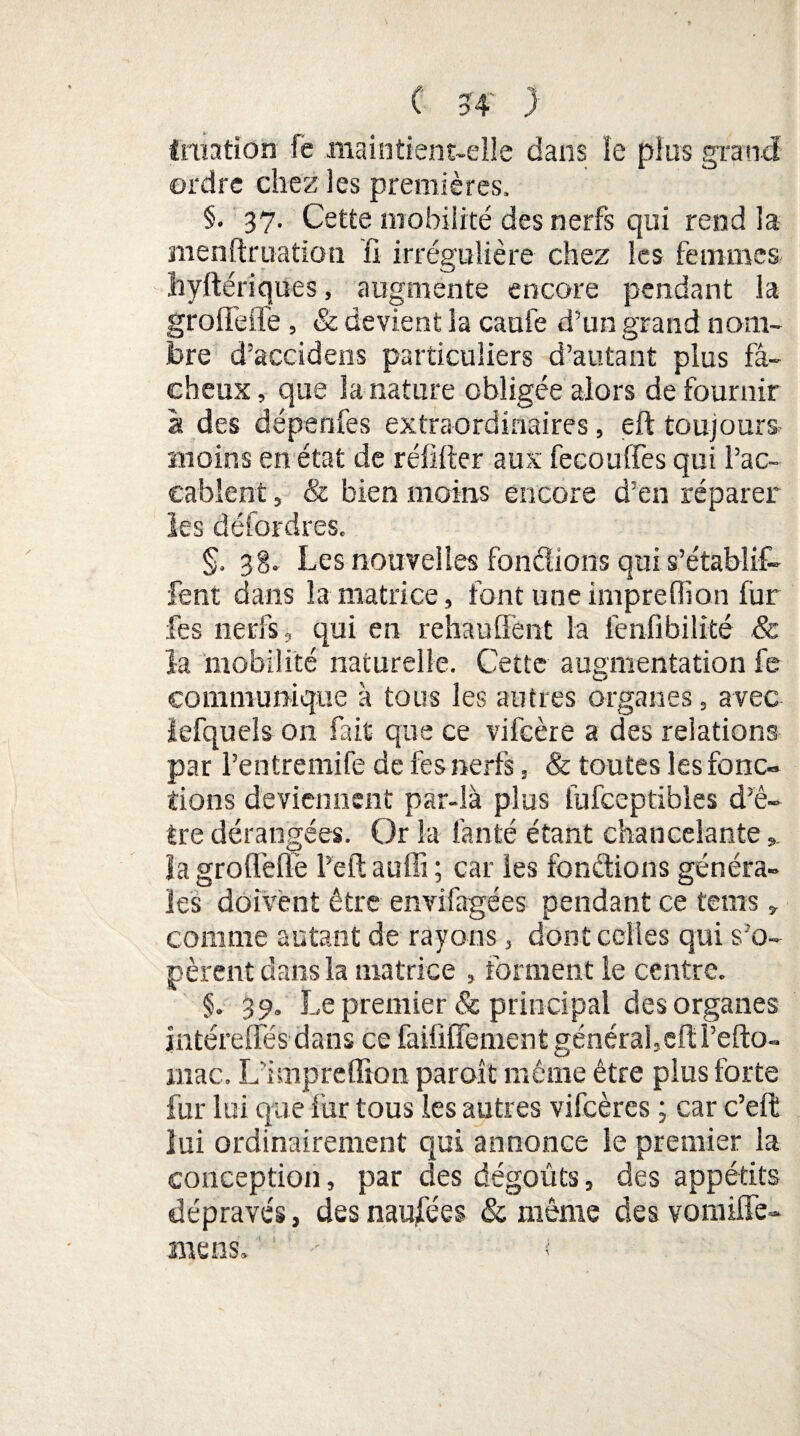 filiation fe maintient-elle dans le plus grand ordre chez les premières. §. 37. Cette mobilité des nerfs qui rend la menftruation fi irrégulière chez les femmes liyftériques, augmente encore pendant la groffeife , & devient la caufe d’un grand nom¬ bre d’accidens particuliers d’autant plus fâ¬ cheux , que la nature obligée alors de fournir à des dépenfes extraordinaires, eft toujours- moins en état de rélifier aux fecouffes qui l’ac- eablent, & bien moins encore d’en réparer les défordres. §. 38. Les nouvelles fondions qui s’établif- fent dans la matrice, font une imprefiion fur fes nerfs, qui en rehaulfent la fenfibilité & la mobilité naturelle. Cette augmentation fe communique à tous les autres organes, avec iefquels on fait que ce vifcère a des relations par Pentremife de fes nerfs, & toutes les fonc¬ tions deviennent par-là plus fufceptibles d’ê¬ tre dérangées. Or la fan té étant chancelante la grofl'effe l’eft auffi ; car les fonctions généra¬ les doivent être envifagées pendant ce tems » comme autant de rayons, dont celles qui s’o¬ pèrent dans la matrice , forment le centre. §. 39. Le premier & principal des organes jntéreffés dans ce failififement général, eft Fefto- mac. L'impreffion paroît même être plus forte fur lui que fur tous les autres vifeères ; car c’eft lui ordinairement qui annonce le premier la conception, par des dégoûts, des appétits dépravés, des naufées & même des vomiffe- ïiiens. -- i