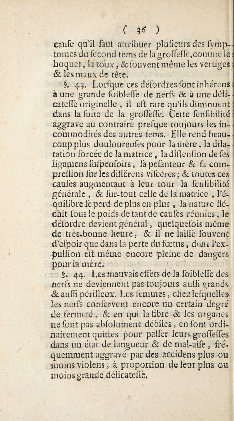 ( ^ ) caufe qu’il faut attribuer plufieurs des fymp- toiiies du fécond tems de la groûefTe,comme le hoquet, la toux, & fouvent même les vertiges & les maux de tête. §. 43. Lorfque ces défordresffontinhérens à une grande foibleffe de nerfs & à une déli- cateffe originelle , il eil rare qu’ils diminuent dans la fuite de la groffeffe. Cette feniïbilité aggrave au contraire prefque toujours les in¬ commodités des autres tems. Elle rend beau¬ coup plus douloureufes pour lanière, la dila¬ tation forcée de la matrice, la diftenfion de Tes ligamens fUfpenfoirs, fapefanteur & fa com- prefiion fur les diffërens vile ère s ; & toutes ces caufes augmentant à leur tour la feniïbilité générale , & fur-tout celle de la matrice , l’é¬ quilibre fe perd de plus en plus, la nature flé¬ chit fous le poids de tant de caufes réunies, le défordre devient général, quelquefois même de très-bonne heure, & il ne laide fouvent d’efpoir que dans la perte du fœtus, dont l’ex- pulfion eff même encore pleine de dangers pour la mère- i §. 44. Les mauvais effets de la foibleffe des nerfs ne deviennent pas toujours aufli grands & auffi périlleux. Les femmes, chez lefquelle» les nerfs confervent encore un certain degré de fermeté, & en qui la fibre & les organes ne font pas abfolument débiles, en font ordi¬ nairement quittes pour paffer leurs groffeffes dans un état de langueur & de mal-ailé » fré¬ quemment aggravé par des accidens plus ou moins violens, à proportion de leur plus ou moins grande délicateflè.