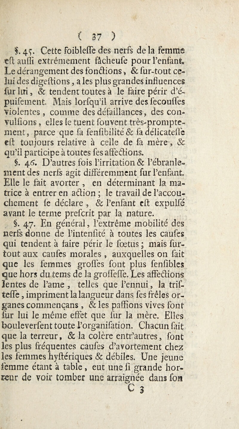§, 4T- Cette foibleffe des nerfs de la femme eft auffi extrêmement fâcheufe pour l’enfant» Le dérangement des fondions, & fur-tout ce¬ lui des digeftions, a les plus grandes influences fur lui, & tendent toutes à le faire périr d’é- puifement Mais lorfqu’il arrive des fecoulTes violentes, comme des défaillances , des con¬ voitions , elles le tuent fou vent très-prompte- ment, parce que fa fenfibilité & fa délicateffe eft toujours relative à celle de fa mère, & qu’il participe à toutes fes affedions. §. 46'. D’autres fois l’irritation & l’ébranle¬ ment des nerfs agit différemment fur l’enfant Elle le fait avorter , en déterminant la ma¬ trice à entrer en adion ; le travail de l'accou¬ chement le déclare , & l’enfant eft expulfé avant le terme prefcrit par la nature. §. 47. En général, l’extrême mobilité des nerfs donne de l’intenfité à toutes les caufes qui tendent à faire périr le fœtus ; mais fur- tout aux caufes morales, auxquelles on fait que les femmes grofl.es font plus fenfibles que hors do teras de la grofleffe. Les affedions lentes de l’ame , telles que l’ennui, la trif- teffe, impriment la langueur dans fes frêles or¬ ganes commençans, & les pallions vives font fur lui le même effet que fur la mère. Elles bouleverfent toute l’organifation. Chacun fût que la terreur, & la colère entr’autres, font les plus fréquentes caufes d’avortement chez les femmes hyftériques & débiles. Une jeune femme étant à table, eut une fi grande hor¬ reur de voir tomber une arraignée dans fou
