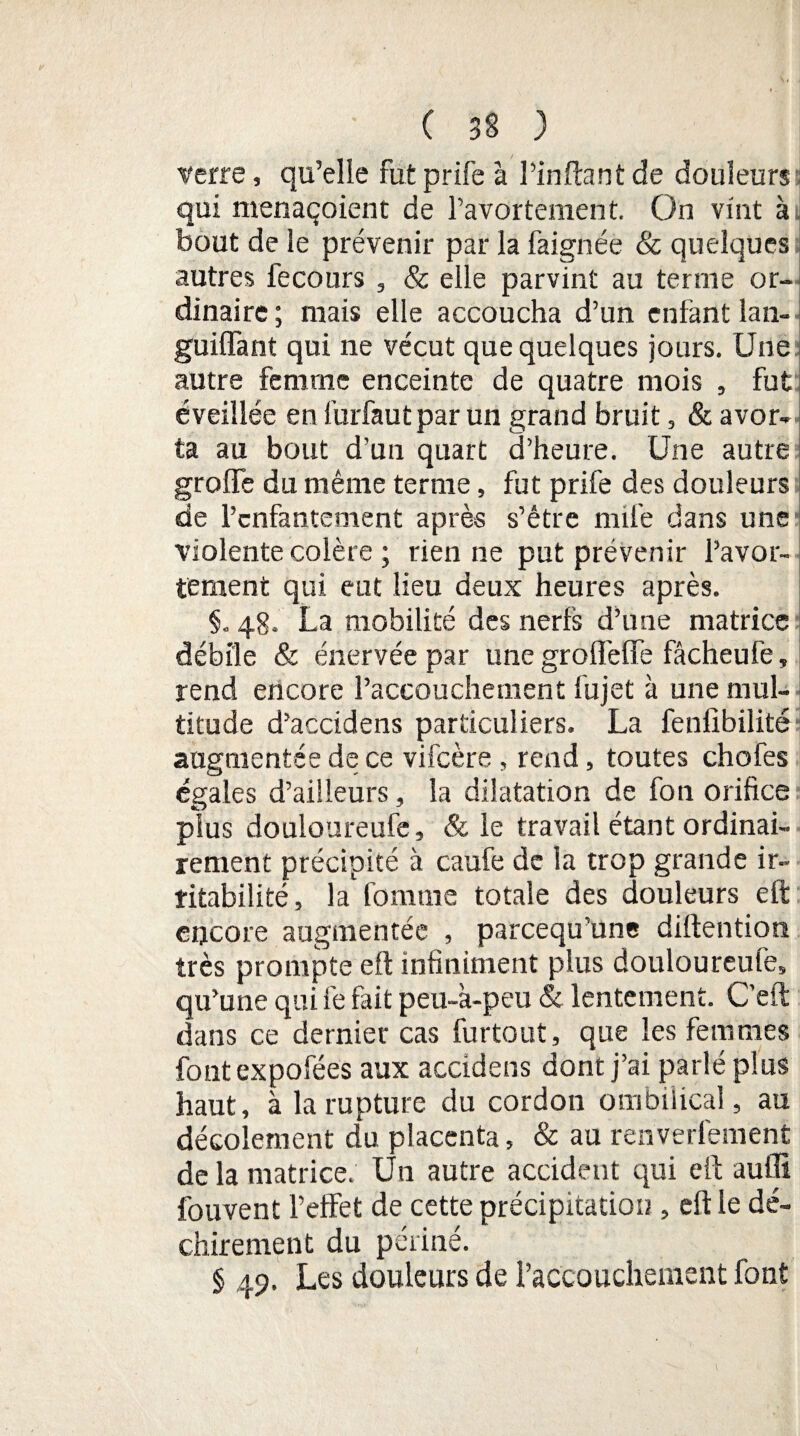 verre, qu’elle fut prife à Pinftant de douleurs qui menaçoient de l’avortement. On vint ai bout de le prévenir par la faignée & quelques autres fecours , & elle parvint au terme or¬ dinaire ; mais elle accoucha d’un enfant lan- guiffant qui ne vécut que quelques jours. Une autre femme enceinte de quatre mois , fut éveillée en furfautpar un grand bruit, & avor¬ ta au bout d’un quart d’heure. Une autre greffe du même terme, fut prife des douleurs de l’enfantement après s’étre mile dans une violente colère ; rien ne put prévenir l’avor¬ tement qui eut lieu deux heures après. §. 48. La mobilité des nerfs d’une matrice débile & énervée par une groffeffe fâcheufe, rend encore l’accouchement fujet à une mul¬ titude d’accidens particuliers. La fenfibilité augmentée de ce vifeère , rend, toutes chofes égales d’ailleurs, la dilatation de fon orifice plus douloureufe, & le travail étant ordinai¬ rement précipité à caufe de la trop grande ir¬ ritabilité, la fomnie totale des douleurs eft encore augmentée , pareequ’une diftention très prompte eft infiniment plus douloureufe, qu’une qui fe fait peu-k-peu & lentement. C’eft dans ce dernier cas furtout, que les femmes font expofées aux accidens dont j’ai parlé plus haut, à la rupture du cordon ombilical, au décolement du placenta, & au renverlément de la matrice. Un autre accident qui eft auflï fouvent l’effet de cette précipitation , eft le dé¬ chirement du périné. § 49. Les douleurs de l’accouchement font
