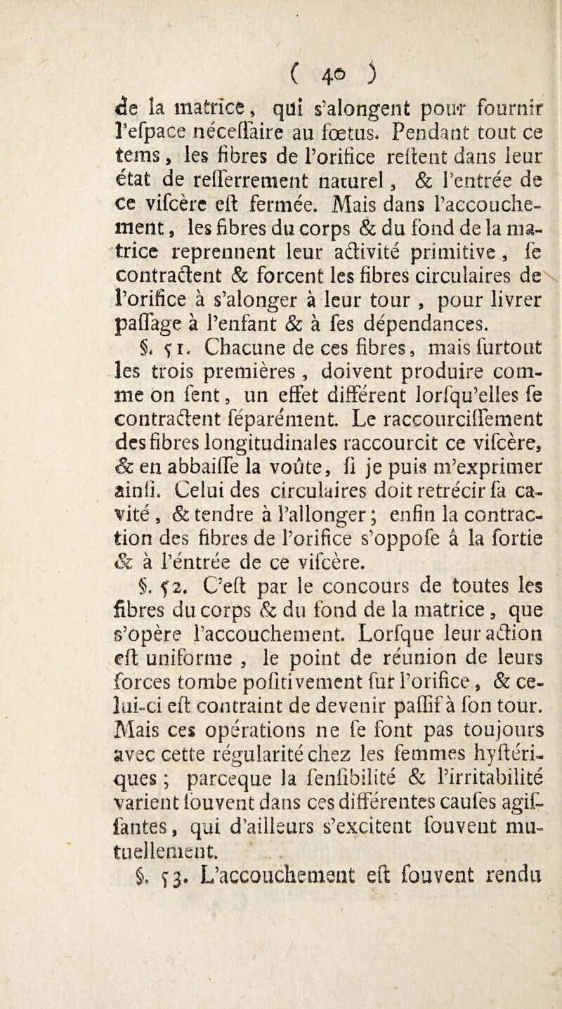 ( 4® 3 de la matrice, qui s’alongent poiw fournir Tefpace néceffaire au fœtus. Pendant tout ce tems, les fibres de l’orifice relient dans leur état de relferrement naturel, & l’entrée de ce vifcère eft fermée. Mais dans l’accouche¬ ment , les fibres du corps & du fond de la ma¬ trice reprennent leur activité primitive, fe contractent & forcent les fibres circulaires de l’orifice à s’alonger à leur tour, pour livrer paffage à l’enfant & à fes dépendances. §, fi. Chacune de ces fibres, mais furtout les trois premières, doivent produire com¬ me on fent, un effet différent lorfqu’elles fe contractent féparément. Le raccourciffement des fibres longitudinales raccourcit ce vifcère, & en abbaiffe la voûte, fi je puis m’exprimer ainfi. Celui des circulaires doit rétrécir fa ca¬ vité , & tendre à l’allonger ; enfin la contrac¬ tion des fibres de l’orifice s’oppofe â la fortie & à l’entrée de ce vifcère. §. f2. C’eft par le concours de toutes les fibres du corps & du fond de la matrice, que s’opère l’accouchement. Lorfque leur action eft uniforme , le point de réunion de leurs forces tombe pofitivement fut l’orifice, & ce¬ lui-ci eft contraint de devenir paffif à fon tour. Mais ces opérations ne fe font pas toujours avec cette régularité chez les femmes hy Aéri¬ ques ; parceque la fenfibilité & l’irritabilité varient louvent dans ces différentes caufes agi¬ tantes , qui d’ailleurs s’excitent fou veut mu¬ tuellement. §. î3. L’accouchement eft fouvent rendu