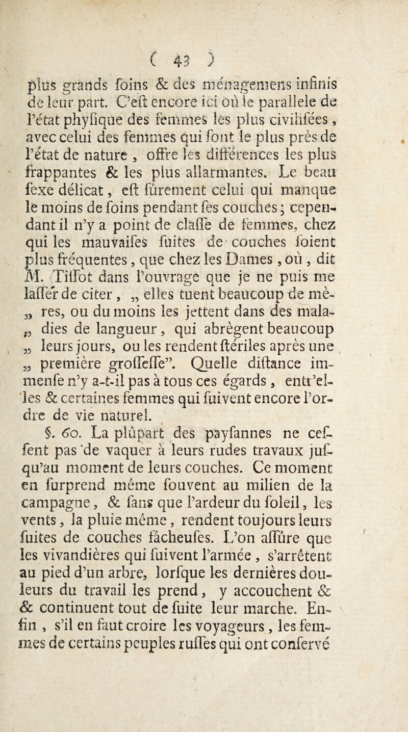 plus grands foins & des ménageniens infinis de leur part. C’eft encore ici où le parallèle de l’état phyfique des femmes les plus civiiifées, avec celui des femmes qui font le plus près de l’état de nature , offre les différences les plus frappantes & les plus allarmantes. Le beau fexe délicat, eft fûrement celui qui manque le moins de foins pendant fes couches ; cepen¬ dant il n’y a point de dalle de femmes, chez qui les mauvaifes fuites de couches ioient plus fréquentes, que chez les Dames, où , dit M. Tilfot dans l’ouvrage que je ne puis me laffer de citer, „ elles tuent beaucoup de mè- 3, res, ou du moins les jettent dans des rnala- „ dies de langueur, qui abrègent beaucoup 3, leurs jours, ou les rendent ftériles après une „ première grolfelTe”. Quelle diftance im- nienfe n’y a-t-il pas à tous ces égards, entr’el- les & certaines femmes qui fuivent encore l’or¬ dre de vie naturel. §. 6o. La plupart des payfannes ne cef- fent pas de vaquer à leurs rudes travaux juf- qu’au moment de leurs couches. Ce moment en furprend même fou vent au milien de la campagne, & fans que l’ardeur du foleil , les vents, la pluie même, rendent toujours leurs fuites de couches fâcheufes. L’on allure que les vivandières qui fuivent l’armée, s’arrêtent au pied d’un arbre, lorfque les dernières dou¬ leurs du travail les prend, y accouchent & & continuent tout de fuite leur marche. En¬ fin , s’il en faut croire les voyageurs, les fem¬ mes de certains peuples ruffes qui ont confervé
