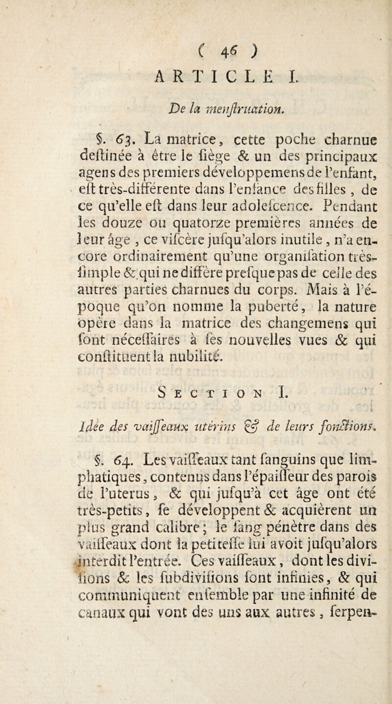 ARTICLE I. De la meuflrnation* \ §. 63. La matrice, cette poche charnue deftinée à être le fiège & un des principaux agens des premiers développemensde l’enfant, eft très-différente dans l’enfance desfilles, de ce qu’elle eft dans leur adolelcence. Pendant les douze ou quatorze premières années de leur âge , ce vifcère jufqu’alors inutile, n’a en¬ core ordinairement qu’une organifation très- lîmple &.qui ne diffère prefque pas de celle des autres parties charnues du corps. Mais à l’é¬ poque qu’on nomme la puberté, la nature opère dans la matrice des changemens qui font néceffaîres à tes nouvelles vues & qui eonftituent la nubilité. Section I. Idée des vaijjeaux utérins & de leurs fondions, §. 64. Les vailleaux tant fanguins que Em¬ phatiques , contenus dans l’épailfeur des parois de l’uterus, & qui jufqu’à cet âge ont été très-petits, fe développent & acquièrent un plus grand calibre; le iàng pénètre dans des vailleaux dont la peti telle lui avoit jufqu’alors interdit l’entrée. Ces vaiffëaux, dont les divi- ïions 8c les fubdivitions font infinies, & qui communiquent enfeiïible par une infinité de canaux qui vont des uns aux autres, ferpen- \
