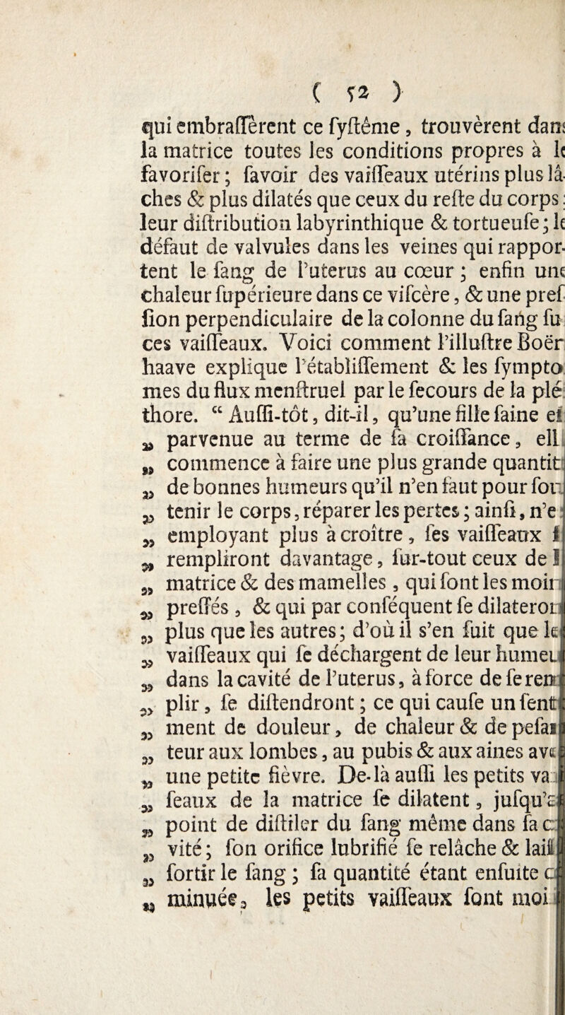 » a> qui embraiïerent ce fyftême, trouvèrent dans la matrice toutes les conditions propres à le favorifer ; favoir des vaiffeaux utérins plus lâ¬ ches & plus dilatés que ceux du refte du corps : leur diftribution labyrinthique & tortueufe; le défaut de valvules dans les veines qui rappor¬ tent le fang de Puterus au cœur ; enfin une chaleur fupérieure dans ce vifcère, & une pref lion perpendiculaire de la colonne du fatig fu ces vaiffeaux. Voici comment l’illuftre Boër haave explique Pétabîiflement & les fympto mes du flux menftruel par le fecours de la plé thore. “ Aufli-tôt, dit-il, qu’une fille faine ei a» parvenue au terme de fa croiffance, ell commence à faire une plus grande quantit de bonnes humeurs qu’il n’en faut pour for tenir le corps, réparer les pertes ; ainfi, n’e employant plus à croître, les vaiffeaux 1 rempliront davantage, fur-tout ceux de J matrice & des mamelles, qui font les moi preffés , & qui par coniequent fe dilateror plus que les autres; d’où il s’en fuit que le vaiffeaux qui fe déchargent de leur hume dans la cavité de Puterus, à force defere plir, fe diftendront ; ce qui caufe un fen ment de douleur, de chaleur & de pefai teur aux lombes, au pubis & aux aines avt une petite fièvre. De-là auffi les petits va 3 féaux de la matrice fe dilatent, jufqu’c point de diftiler du fang même dans fa c vité ; fon orifice lubrifié fe relâche & lait fortir le fang ; fa quantité étant enfuite minwée3 les petits vaiffeaux font moi 35 35 3) 35 95 93 99 2> 39 39 99 95 39 99 35 n