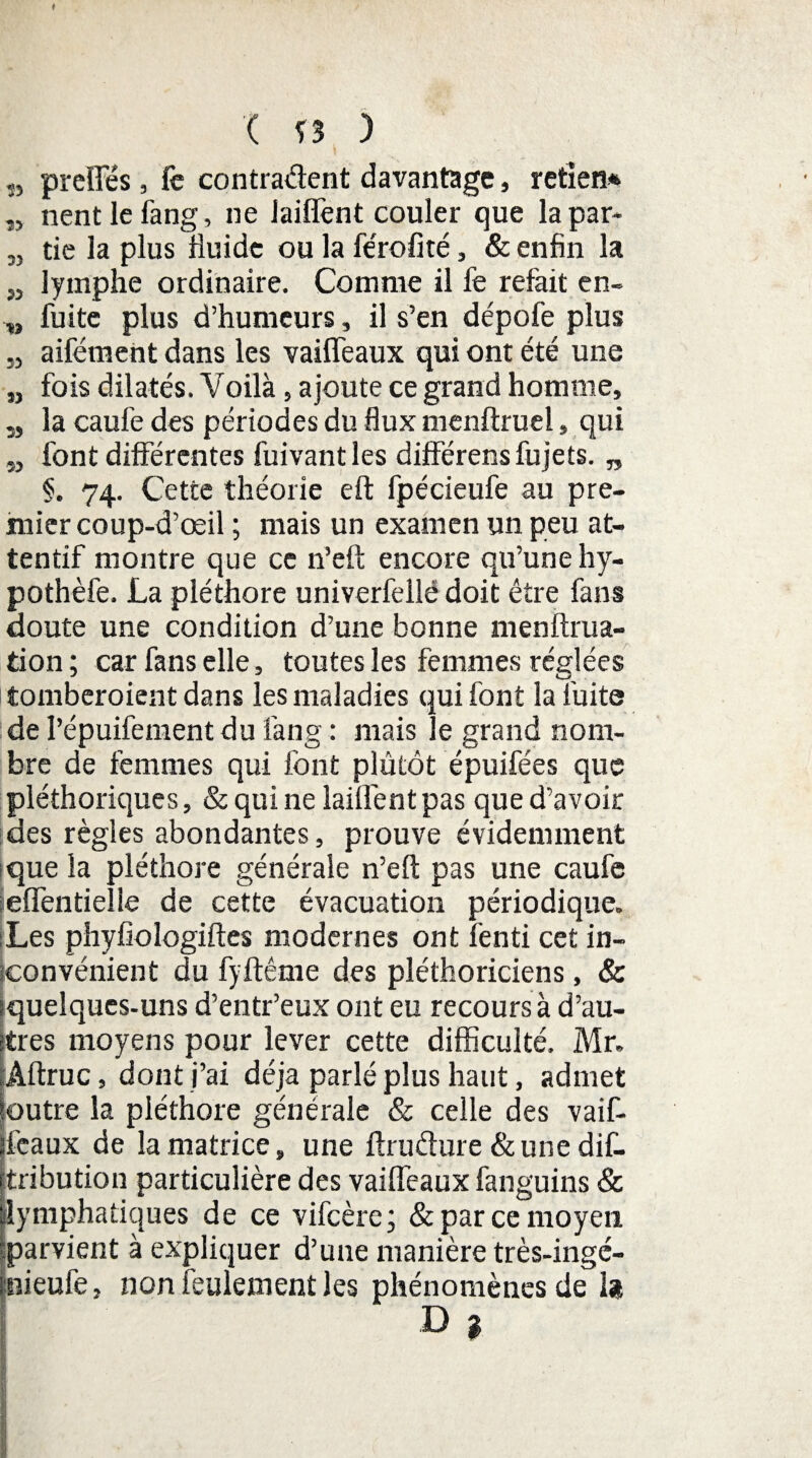 ( Î3 ) ,, preîTés, fc contradent davantage, retlen* „ nentlefang, ne laiffent couler que la par- 3, tie la plus fluide ou la fe'rofité, & enfin la ,3 lymphe ordinaire. Comme il fe refait en- „ fuite plus d’humeurs, il s’en dépofe plus „ aifément dans les vaiffeaux qui ont été une „ fois dilatés. Voilà, ajoute ce grand homme, î5 la caufe des périodes du flux menftruel, qui 5, font différentes fuivant les différensfujets. „ §. 74. Cette théorie eft fpécieufe au pre¬ mier coup-d’œil ; mais un examen un peu at¬ tentif montre que ce n’eft encore qu’une hy- pothèfe. La pléthore univerfellé doit être fans doute une condition d’une bonne menifrua- tion ; car fans elle, toutes les femmes réglées tomberoientdans les maladies qui font la fuite de l’épuifement du fan g : mais Je grand nom¬ bre de femmes qui font plûtôt épuifées que pléthoriques, & qui ne lailfent pas que d’avoir des règles abondantes, prouve évidemment -que la pléthore générale n’eft pas une caufc =eflëntielie de cette évacuation périodique. Les phyfiologiftes modernes ont fenti cet in¬ convénient du fyftême des pléthoriciens, & (quelques-uns d’entr’eux ont eu recours à d’au¬ tres moyens pour lever cette difficulté. Mr. Àftruc, dont j’ai déjà parlé plus haut, admet outre la pléthore générale & celle des vaif- ifeaux de la matrice, une ftrudure & une dif- tribution particulière des vaiffeaux fanguins & lymphatiques de ce vifeère ; & par ce moyen parvient à expliquer d’une manière très-ingé- tnieufe, non feulement les phénomènes de la