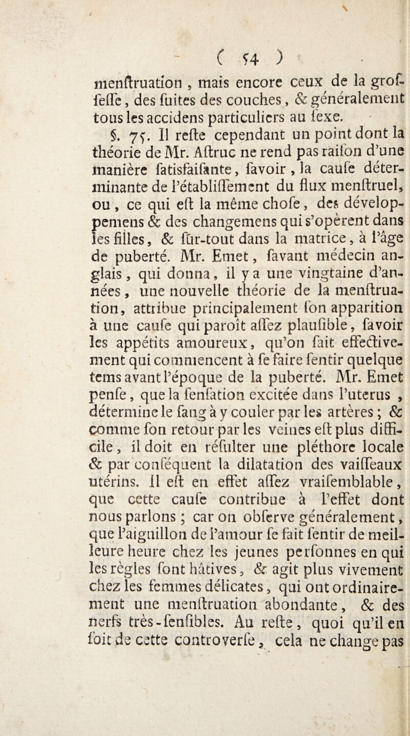 menftruation , mais encore ceux de la grof¬ ferte , des fuites des couches, & généralement tous les accidens particuliers au iexe. §. 7^. Il refte cependant un point dont la théorie de Mr. Aftruc ne rend pas raifon d’une manière fatisfaifante, favoir , la caule déter¬ minante de l’établiflement du flux menftruel, ou, ce qui eft la même chofe, des dévelop- pernens & des changemens qui s’opèrent dans les filles, & fur-tout dans la matrice, à l’âge de puberté. Mr. Emet, favant médecin an¬ glais , qui donna » il y a une vingtaine d’an¬ nées , une nouvelle théorie de la nienftrua- tion, attribue principalement Ion apparition à une caufe qui paroît allez plauüble, favoir les appétits amoureux, qu’on fait effeétive- ment qui commencent à fe faire fentir quelque tems avant l’époque de la puberté. Mr. Emet penfe, que la fenfation excitée dans l’uterus , détermine le fang à y couler parles artères; & comme fon retour par tes veines eft plus diffi¬ cile , il doit en réfulter une pléthore locale & par conféquent la dilatation des vailteaux utérins. 11 eft en effet allez vraifemblable, que cette caufe contribue à l’effet dont nous parlons ; car on obferve généralement, que l’aiguillon de l’amour te fait fentir de meil¬ leure heure chez les jeunes perfonnes en qui les règles font hâtives , & agit plus vivement chez les femmes délicates, qui ont ordinaire¬ ment une menftruation abondante, & des nerfs très-fenfibles. Au refte, quoi qu’il en foit de cette controverfe, cela ne change pas