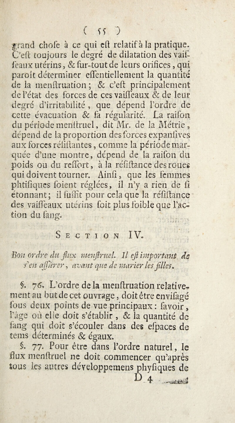 grand choie à ce qui eft relatif à la pratique. C’eft toujours le degré de dilatation des vaii- feaux utérins, & fur-tout de leurs orifices, qui paroit déterminer effentiellement la quantité de la menftruation ; & c’eft principalement de l’état des forces de ces vaille aux & de leur degré d’irritabilité , que dépend l'ordre de cette évacuation 8c fa régularité. La raifon du période menftruel, dit Mr. de la Métrie, dépend de la proportion des forces expanlives aux forces réliftantes, comme la période mar¬ quée d’une montre, dépend de la raifon du poids ou du refîbrt, à la réfiftance des roues qui doivent tourner. A in fi, que les femmes phtiftques foient réglées, il n’y a rien de fi étonnant; il fuffit pour cela que la réfiftance des vaifieaux utérins foit plus foible que l’ac¬ tion du fang. ■ »-i f * Section IV. Bon ordre du flux menflruel. Il efl important de s en affiner, avant que de marier les filles. §. 76. L’ordre delà menftruation relative¬ ment au but de cet ouvrage, doit être envifagé fous deux points de vue principaux : favoir, l’âge où elle doit s’établir , & la quantité de fang qui doit s’écouler dans des efpaces de teins déterminés & égaux. §. 77- Pour être dans l’ordre naturel, le flux menftruel ne doit commencer qu’après tous les autres développemens phyfiques de D 4 .