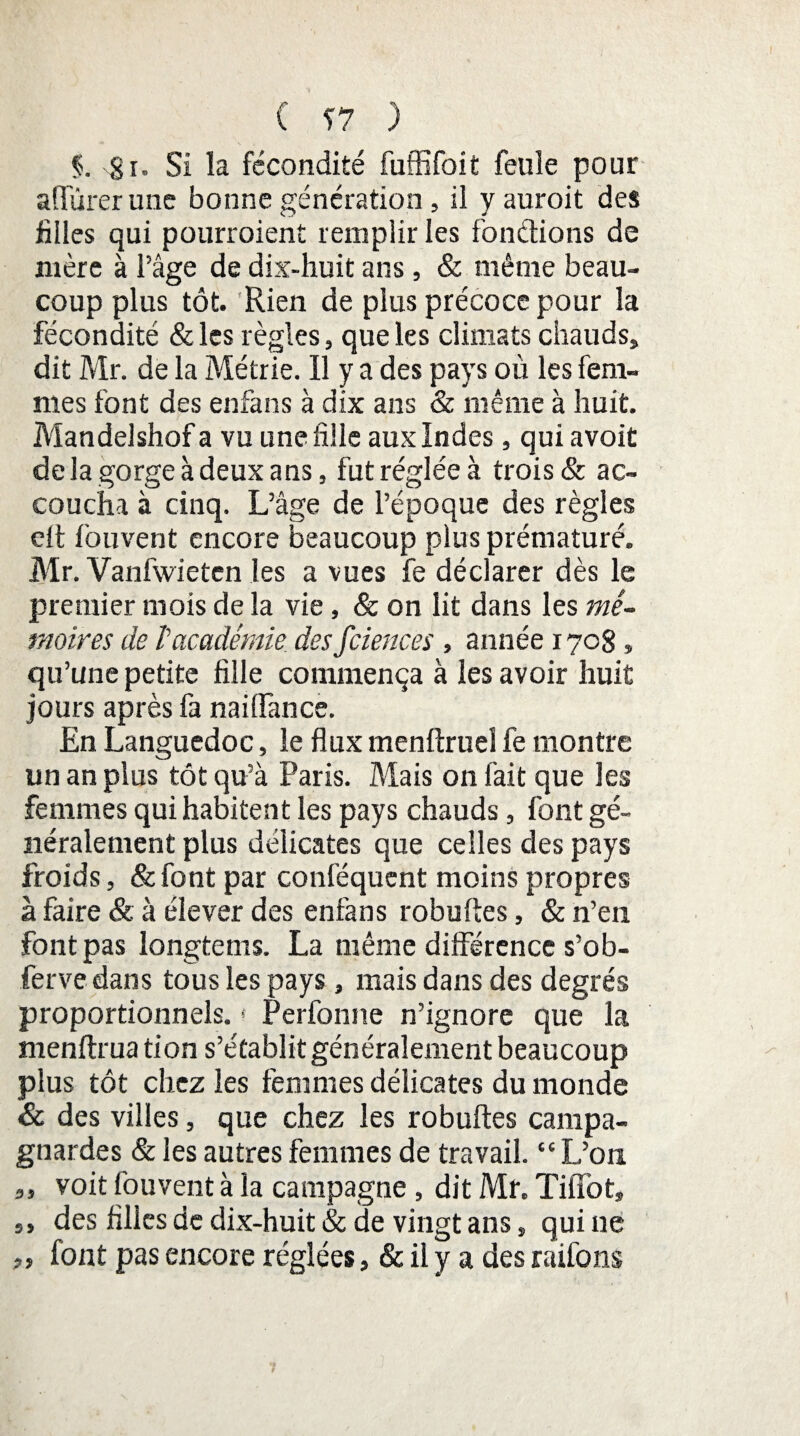 Si. Si la fécondité fuffifoit feule pour a durer une bonne génération, il yauroit des filles qui pourraient remplir les fondions de mère à l’âge de dix-huit ans, & même beau¬ coup plus tôt. Rien de plus précoce pour la fécondité &les règles, que les climats chauds, dit Mr. de la Métrie. Il y a des pays où les fem¬ mes font des enfans à dix ans & même à huit. Mandelshof a vu une fille aux Indes, qui avoit de la gorge à deux ans, fut réglée à trais & ac¬ coucha à cinq. L’âge de l’époque des règles elt fouvent encore beaucoup plus prématuré. Mr. Vanfwieten les a vues fe déclarer dès le premier mois de la vie, & on lit dans les mé¬ moires de /’académie des fciences, année 1708, qu’une petite fille commença à les avoir huit jours après fa naiffance. En Languedoc, le flux menftruel fe montre un an plus tôt qu’à Paris. Mais on fait que les femmes qui habitent les pays chauds, font gé¬ néralement plus délicates que celles des pays froids, &font par conféqucnt moins propres à faire & à élever des enfans robuftes, & n’en font pas longtems. La même différence s’ob- ferve dans tous les pays, mais dans des degrés proportionnels. * Perfonne n’ignore que la menftrua tion s’établit généralement beaucoup plus tôt chez les femmes délicates du monde & des villes, que chez les robuftes campa¬ gnardes & les autres femmes de travail. “L’on ,, voit fouvent à la campagne , dit Mr. Tiflot, ,, des filles de dix-huit & de vingt ans, qui 11e ,, font pas encore réglées, & il y a des raifons