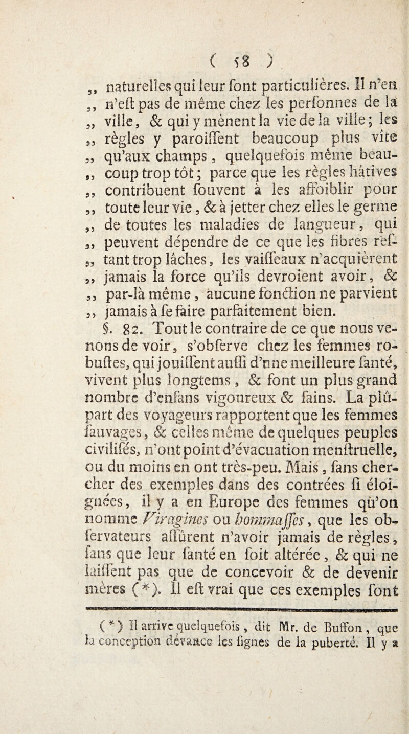 ' ( 5S ) ,, naturelles qui leur font particulières. 11 n’en ,, n’eft pas de même chez les perfonnes de la „ ville, & qui y mènent la vie de la ville ; les „ règles y paroilTent beaucoup plus vite ,, qu’aux champs, quelquefois même beau- ,, coup trop tôt; parce que les règles hâtives ,, contribuent fouvent à les affaiblir pour ,, toute leur vie, &à jetterchez elles le germe ,, de toutes les maladies de langueur, qui peuvent dépendre de ce que les fibres rêl- „ tant trop lâches, les vaiffeaux n'acquièrent ,, jamais la force qu’ils devroient avoir, & ,, par-là même, aucune fonèlion ne parvient ,, jamais à fe faire parfaitement bien. §. 82. Tout le contraire de ce que nous ve¬ nons de voir, s’obferve chez les femmes ro- buftes, qui jouiffent auffi d’une meilleure fanté, vivent plus longtems, & font un plus grand nombre d’enfans vigoureux & làins. La plu¬ part des voyageurs rapportent que les femmes ïàuvages, & ceiiesmême de quelques peuples civilités, n'ont point d’évacuation menttruelle, ou du moins en ont très-peu. Mais, fans cher¬ cher des exemples dans des contrées fi éloi¬ gnées , il y a en Europe des femmes qu’on nomme Firagines ou hommaffes, que les ob- iervateurs a [Turent n’avoir jamais déréglés, ians que leur fanté en l'oit altérée, & qui ne initient pas que de concevoir & de devenir mères (*). 11 eft vrai que ces exemples font (*) I! arrive quelquefois, dit Mr. de Buffon, que la conception dévaace les fignes de la puberté. Il y a