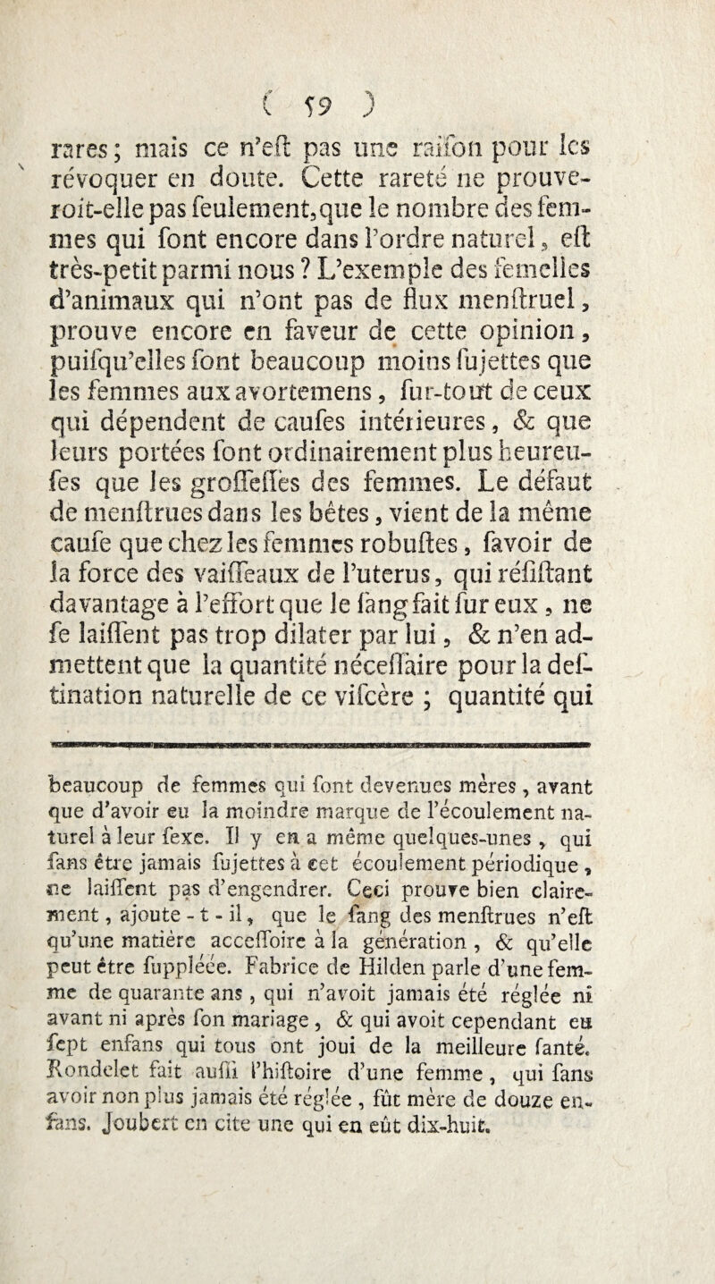 rares; mais ce n’eft pas une raifon pour les révoquer en doute. Cette rareté ne prouve- roit-elle pas feulement,que le nombre des fem¬ mes qui font encore dans Tordre naturel, eft très-petit parmi nous ? L’exemple des femelles d’animaux qui n’ont pas de flux menftruel, prouve encore en faveur de cette opinion, puifqu’elles font beaucoup moins fu jettes que les femmes aux avortemens, fur-tout de ceux qui dépendent de caufes intérieures, & que leurs portées font ordinairement plus heureu- fes que les groffellès des femmes. Le défaut de menftruesdans les bêtes, vient de la même caufe que chez les femmes robuftes, favoir de la force des vaideaux de l’utérus, qui réfiftant davantage à l’effort que le fang fait fur eux, ne fe laiffent pas trop dilater par lui, & n’en ad¬ mettent que la quantité néceiïàire pourladef- tination naturelle de ce vifeère ; quantité qui beaucoup de femmes qui font devenues mères , avant que d'avoir eu la moindre marque de l'écoulement na¬ turel à leur fexe. Il y en a même quelques-unes > qui fans être jamais fujettes à cet écoulement périodique * ne laiffent pas d'engendrer. Ceci prouve bien claire-» ment, ajoute -1 - il, que le fang des menftrues n'eft qu'une matière acceffoire à la génération , & qu'elle peut être fuppîéée. Fabrice de Hilden parle d'une fem¬ me de quarante ans, qui n'avoit jamais été réglée ni avant ni après fon mariage , & qui avoit cependant eu fept enfans qui tous ont joui de la meilleure fanté. Kondelet fait auffi i'hiftoire d' une femme , qui fam avoir non plus jamais été réglée , fût mère de douze en* fans. Joubcrt en cite une qui en eût dix-huit.