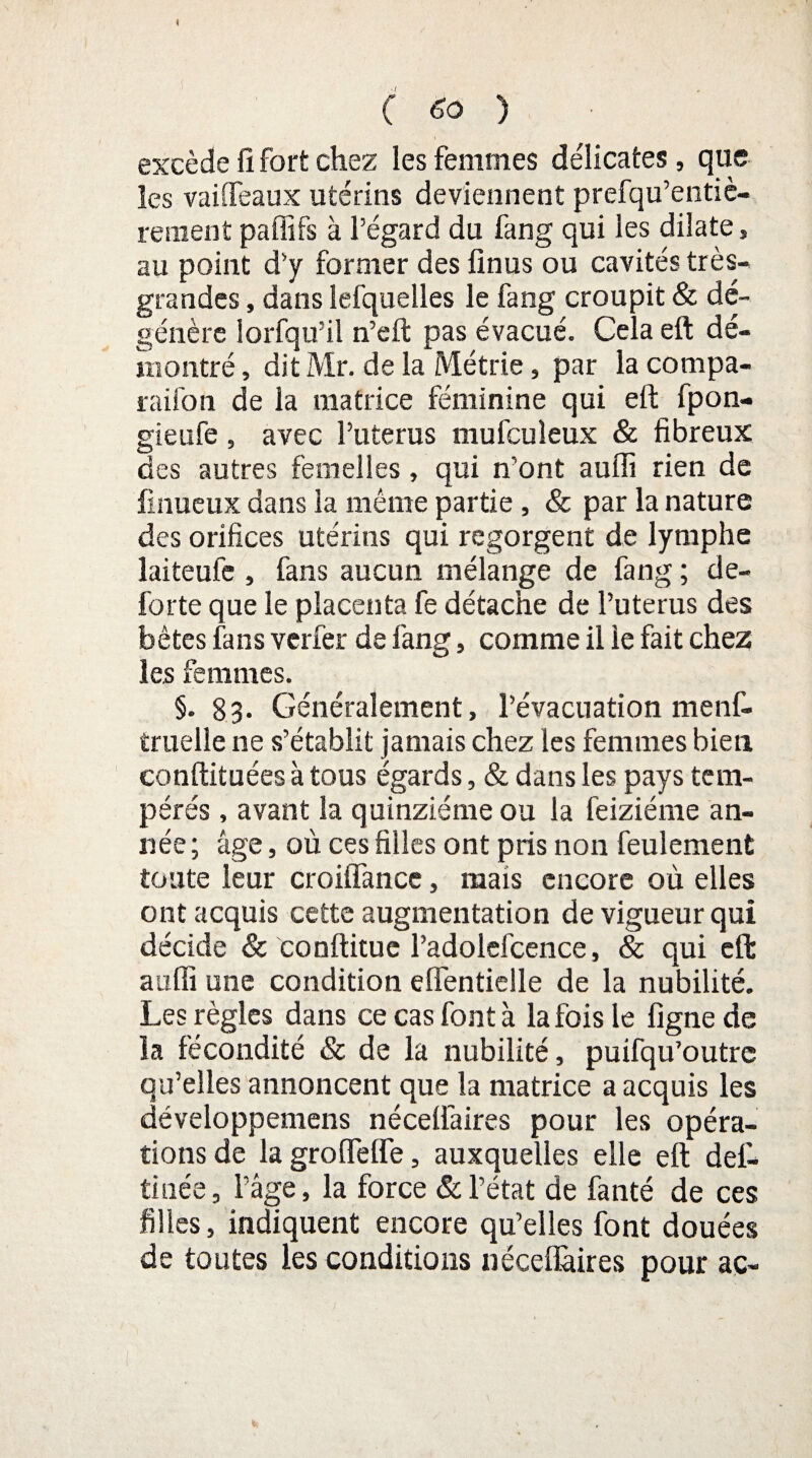 t C 60 ) excède fi fort chez les femmes délicates, que les vaiiTeaux utérins deviennent prefqu’entiè- renient paffifs à l’égard du fang qui les dilate, au point d’y former des linus ou cavités très- grandes , dans lefquelles le fang croupit & dé¬ génère lorfqu’il n’eft pas évacué. Cela eft dé¬ montré , dit Mr. de la Métrie, par la compa- raifon de la matrice féminine qui eft fpon- gieufe, avec Puterus mufcuîeux & fibreux des autres femelles, qui n’ont auffi rien de finueux dans la même partie , & par la nature des orifices utérins qui regorgent de lymphe laiteufe , fans aucun mélange de fang ; de- forte que le placenta fe détache de Puterus des bêtes fans verfer de fang, comme il le fait chez les femmes. §. 83- Généralement, l’évacuation menf- truelle ne s’établit jamais chez les femmes bien conftituées à tous égards, & dans les pays tem¬ pérés , avant la quinziéme ou la feiziéme an¬ née ; âge, où ces filles ont pris non feulement toute leur croiffance, mais encore où elles ont acquis cette augmentation de vigueur qui décide & conftitue l’adolefcence, & qui eft auffi une condition eflentielle de la nubilité. Les règles dans ce cas font à la fois le ligne de la fécondité & de la nubilité, puifqu’outre qu’elles annoncent que la matrice a acquis les développemens néceliâires pour les opéra¬ tions de lagrofteffe, auxquelles elle eft des¬ tinée, Page, la force & l’état de fanté de ces filles, indiquent encore qu’elles font douées de toutes les conditions néceflàires pour ac-
