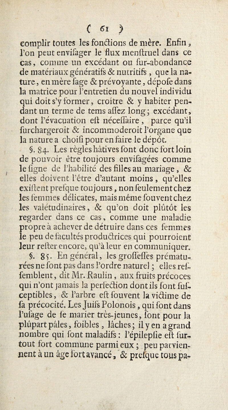 eotîiplir toutes les fondions de mère. Enfin, l’on peut envifager le flux menftruel dans ce cas, comme un excédant ou fur-abondance de matériaux génératifs & nutritifs , que la na¬ ture, en mère fage & prévoyante , dépofedans la matrice pour l’entretien du nouvel individu qui doit s’y former, croître & y habiter pen¬ dant un terme de tems allez long; excédant, dont l’évacuation efl néceffaire , parce qu’il furchargeroit & incommoderoit l’organe que la nature a choifi pour en faire le dépôt. §. 84. Les règles hâtives font donc fort loin de pouvoir être toujours envifagées comme le figne de l’habilité des filles au mariage, & elles doivent l’être d’autant moins, qu’elles exiftent prefque toujours, non feulement chez les femmes délicates, mais même fouvent chez les valétudinaires, & qu’on doit plutôt les regarder dans ce cas, comme une maladie propre à achever de détruire dans ces femmes le peu de facultés productrices qui pourraient leur refter encore, qu’à leur en communiquer. §. 8v En général, lesgrollèflès prématu¬ rées ne font pas dans l’ordre naturel ; elles rei- femblent, dit Mr. Rauiin, aux fruits précoces qui n’ont jamais la perfeétion dont ils font fuf- ceptibles, & l’arbre efl: fouvent la vidime de fa précocité. Les Juifs Polonois, qui font dans l’uiàge de fe marier très-jeunes, font pour la pîûpart pâles, foibles, lâches ; il y en a grand nombre qui font maladifs : Pépileplie efl fur- tout fort commune parmi eux ; peu parvien¬ nent à un âge fort avancé, & prelque tous pa-