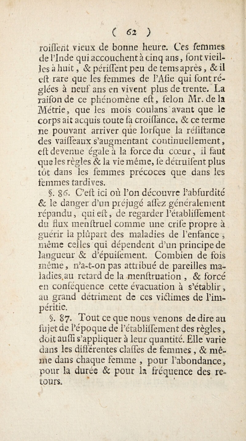 renflent vieux de bonne heure. Ces femmes de l’Inde qui accouchent à cinq ans, font vieil¬ les à liait, & périflent peu de teins après, &il eft rare que les femmes de l’Alie qui font ré¬ glées à neuf ans en vivent plus de trente. La raifon de ce phénomène eft, félon Mr. de la Métrie, que les mois coulans avant que le corps ait acquis toute fa croiffance, & ce terme ne pouvant arriver que lorfque la réfiftance des vailfeauxs’augmentant continuellement, eft devenue égale à la force du cœur, il faut que les règles & la vie même, le détruifent plus tôt dans les femmes précoces que dans les femmes tardives. §. §6. C’eft ici où l’on découvre l’abfurdité & le danger d’un préjugé allez généralement répandu, qui eft, de regarder PétabliflTement du flux menftruel comme une crife propre à guérir la plupart des maladies de l’enfance , même celles qui dépendent d’un principe de langueur & d’épuifement. Combien de fois même, n’a-t-on pas attribué de pareilles ma- Iadies.au retard de la menftruation , & forcé en conféquence cette évacuation à s’établir, au grand détriment de ces vidimes de l’im¬ péritie. §. 87. Tout ce que nous venons de dire au fujetde l’époque de l’établilfement des règles, doit auffi s’appliquer à leur quantité. Elle varie dans les différentes claiTes de femmes, & mê¬ me dans chaque femme , pour l’abondance, pour la durée & pour la fréquence des re¬ tours.