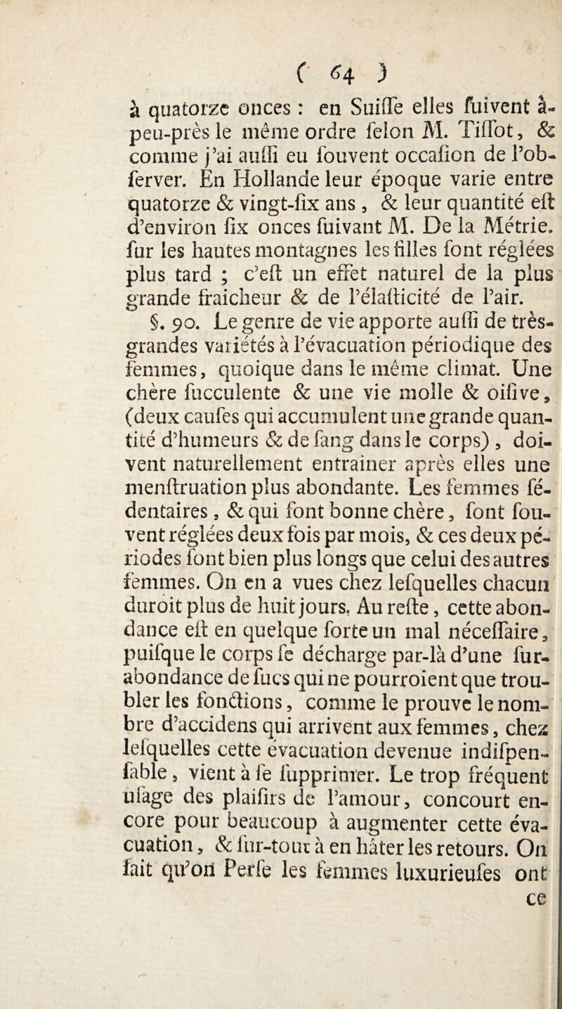 à quatorze onces : en SuiflTe elles fuivent à- peu-près le même ordre félon M. Tiffot, & comme j’ai auffi eu fouvent occalion de l’ob- ferver. En Hollande leur époque varie entre quatorze & vingt-fix ans , & leur quantité eft d’environ fix onces fuivant M. De la Métrie, fur les hautes montagnes les hiles font réglées plus tard ; c’eft un effet naturel de la plus grande fraîcheur & de Pélalticité de l’air. §. 90. Le genre de vie apporte auffi de très- grandes variétés à l’évacuation périodique des femmes, quoique dans le même climat. Une chère fuccuîente & une vie molle & oilive, (deux caufes qui accumulent une grande quan¬ tité d’humeurs & de fang dans le corps) , doi¬ vent naturellement entraîner après elles une menftruation plus abondante. Les femmes fé- dentaires, & qui font bonne chère, font fou- vent réglées deux fois par mois, & ces deux pé¬ riodes font bien plus longs que celui des autres femmes. Un en a vues chez lefquelles chacun duroit plus de huit jours, Au relie, cette abon¬ dance efl en quelque forte un mal néceffaire, puifque le corps le décharge par-là d’une fur- abondance de lues qui ne pourroient que trou¬ bler les fondions, comme le prouve le nom¬ bre d’accidens qui arrivent aux femmes, chez lelquelles cette évacuation devenue indifpen- lable, vient à le fupprimer. Le trop fréquent ulàge des plaifirs de l’amour, concourt en¬ core pour beaucoup à augmenter cette éva¬ cuation, & lur-toui à en hâter les retours. On lait qifori Perfe les femmes luxurieufes ont
