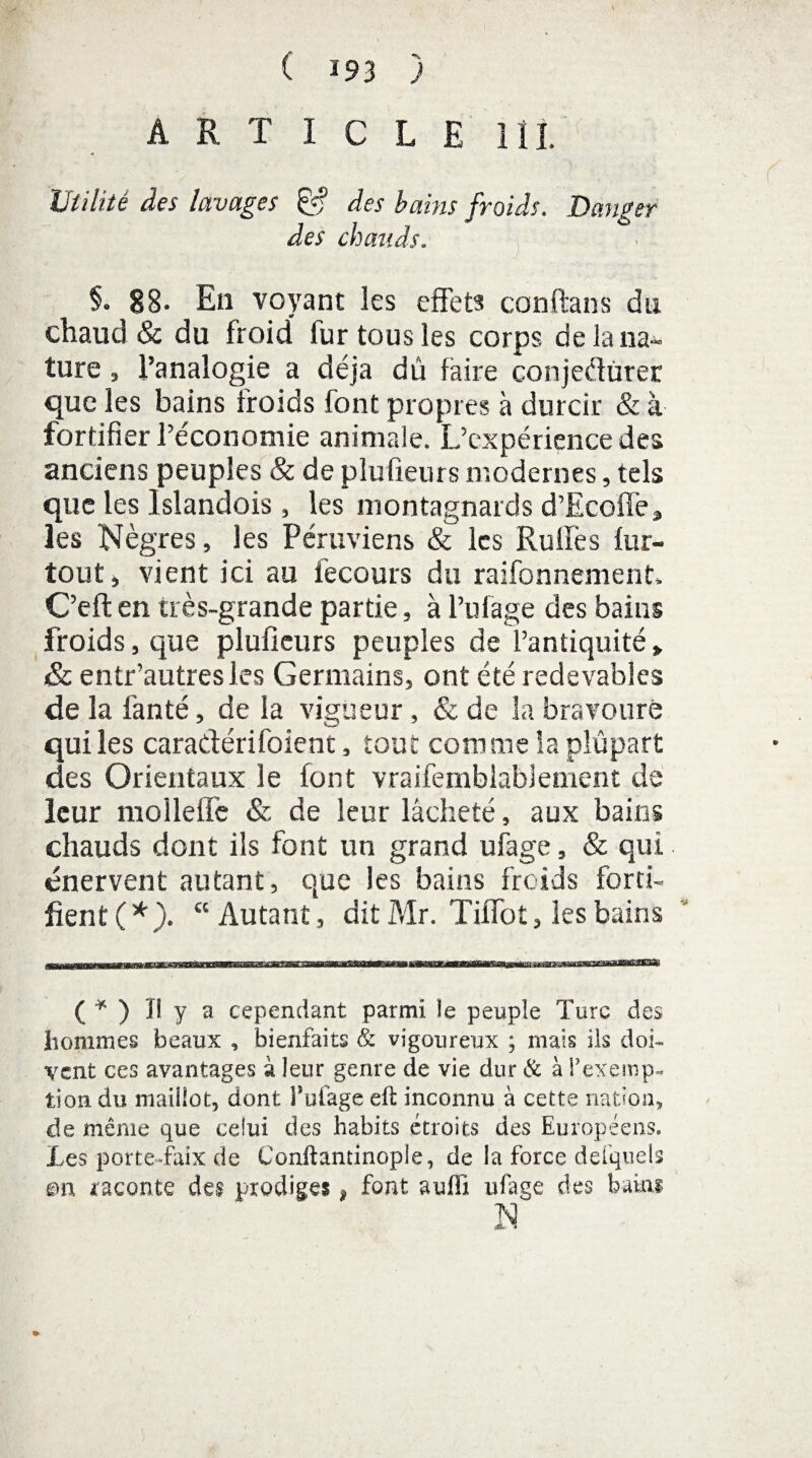 ARTICLE lîl Utilité des lavages des bains froids. Danger des chauds. §• SB- En voyant les effets conftans du chaud & du froid fur tous les corps de la na¬ ture , l’analogie a déjà dû faire conjeflùrer que les bains froids font propres à durcir & à fortifier l’économie animale. L’expérience des anciens peuples & de plufieurs modernes, tels que les lslandois , les montagnards d’Ecoffe» les Nègres, les Péruviens & les Rulfes fur- tout » vient ici au fecours du raifonnement. C’eft en très-grande partie, à l’ufage des bains froids, que plufieurs peuples de l’antiquité» & entr’autresles Germains, ont été redevables de la fan té, de la vigueur, & de la bravoure qui les caradérifoient, tout comme la plupart des Orientaux le font vraifemblablement de leur molleffe & de leur lâcheté, aux bains chauds dont ils font un grand ufage, & qui énervent autant, que les bains froids forti¬ fient (*). “Autant, dit Mr. Tiffot, les bains ( * ) Il y a cependant parmi îe peuple Turc des hommes beaux , bienfaits & vigoureux ; mais ils doi¬ vent ces avantages à leur genre de vie dur & à rexemp¬ tion. du maillot, dont Pufage eft inconnu à cette nation, de même que celui des habits étroits des Européens. Les porte-faix de Conftantinople, de la force defquels mi raconte des prodiges * font auffî ufage des bains