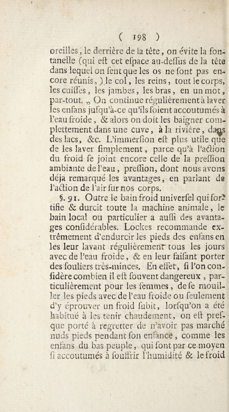 oreilles, le derrière de ia tête, on évite la fon¬ tanelle (qui eft cet efpace au-de{fus de la tête dans lequel on feut que les os ne font pas en¬ core réunis, )js coi, les reins, tout le corps, les cuiGTes, les jambes, les bras, en un mot, par-tout. „ On continue régulièrement à laver les enfans jufqu’à-ce qu’ils foient accoutumés à l’eau froide, & alors on doit les baigner com- pletteraent dans une cuve, à la rivière, dans des lacs, &c. L’immerfion eft plus utile que de les laver Amplement, parce qu’à l’adion du froid fe joint encore celle de la preffion ambiante de l’eau, preffion, dont nous avons déjà remarqué les avantages, en parlant d@ l’action de l’air fur nos corps. §. si. Outre le bain froid univerfel qui for¬ tifie & durcit toute la machine animale, le bain local ou particulier a aufiï des avanta¬ ges confidérables. Lockes recommande ex¬ trêmement d’endurcir les pieds des enfans en les leur lavant régulièrement tous les jours avec de l’eau froide, & en leur faifant porter des fouliers très-minces. En effet', fi l’on con- fidère combien il eft fouvent dangereux , par¬ ticulièrement pour les femmes, defe mouil¬ ler les pieds avec de l’eau froide ou feulement d’y éprouver un froid fubit, lorfqu’on a été habitué à les tenir chaudement, on eft pref- que porté à regretter de n’avoir pas marché nuds pieds pendantfon enfance, comme les enfans du bas peuple, qui font par ce moyen fi accoutumés à fouffrir l’humidité & le froid