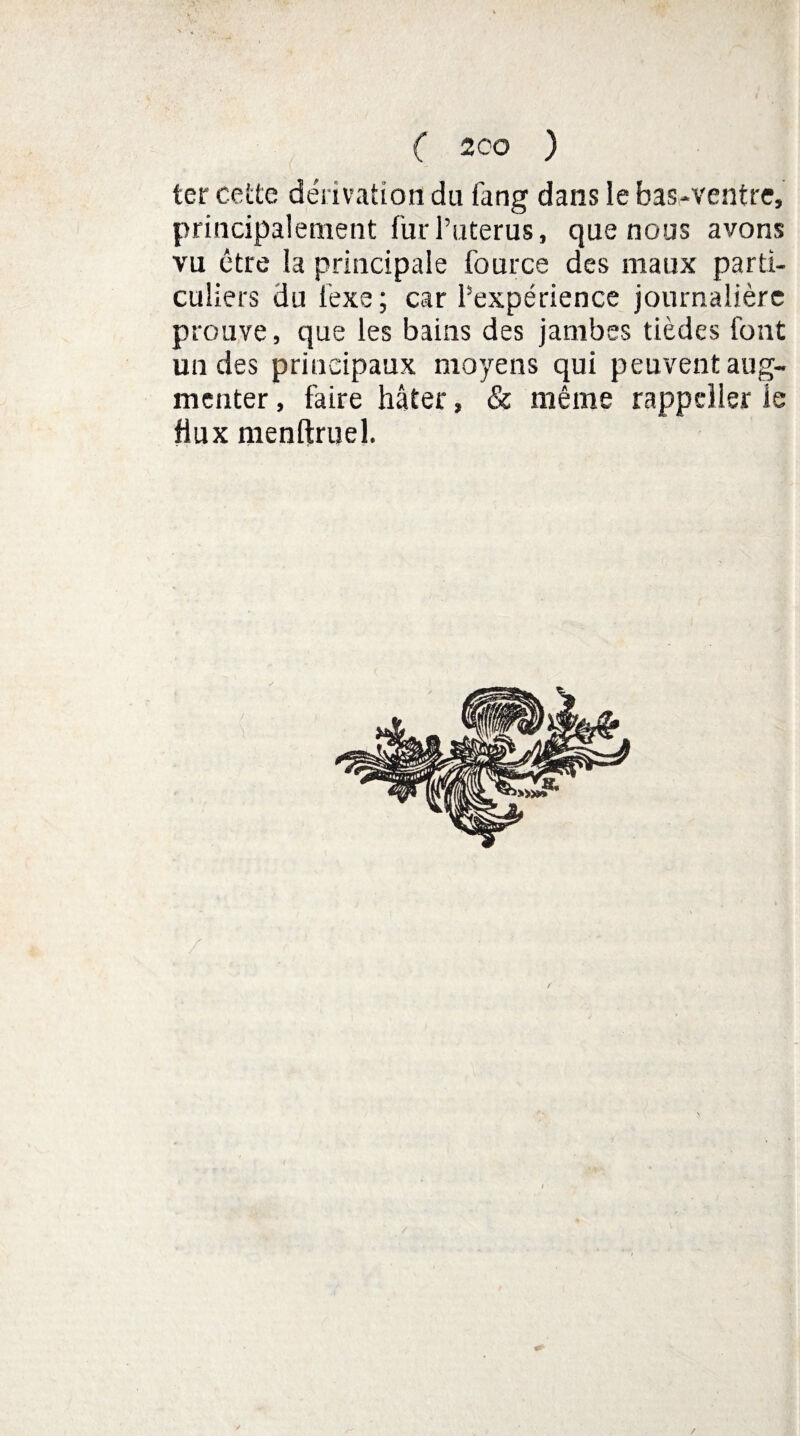 ter cette dérivation du fang dans le bas-ventre, principalement fur l’uterus, que nous avons vu être la principale fource des maux parti¬ culiers du fexe ; car ^expérience journalière prouve, que les bains des jambes tièdes font un des principaux moyens qui peuvent aug¬ menter , faire hâter, & même rappeller ie flux menftruel. €* /