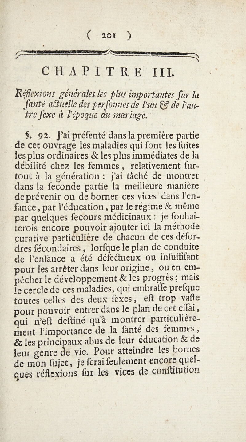 ( 20 ï ) C H A P I T R E III. Réflexions générales les plus importantes fur la fanté aéluelle des perfonnes de l’un & de l'au¬ tre fexe à lépoque du mariage. K §. 92. J’ai préfenté dans la première partie de cet ouvrage les maladies qui font les fuites les plus ordinaires & les plus immédiates de la débilité chez les femmes, relativement fur- tout à la génération : j’ai tâché de montrer dans la fécondé partie la meilleure manière de prévenir ou de borner ces vices dans l’en¬ fance , par l’éducation, par le régime & même par quelques fecours médicinaux : je fouhai- terois encore pouvoir ajouter ici la méthode curative particulière de chacun de ces défor- dres fécondaires, lorfque le plan de conduite de l’enfance a été défectueux ou infuffifant pour les arrêter dans leur origine, ou en em¬ pêcher le développement & les progrès ; mais le cercle de ces maladies, qui embralfe prefque toutes celles des deux fexes, eft trop vafle pour pouvoir entrer dans le plan de cet eflai» qui n’eft deftiné qu’à montrer particulière¬ ment 1 importance de la fanté des femmes, & les principaux abus de leur éducation & de leur genre de vie. Pour atteindre les bornes, de mon fujet, je ferai feulement encore quel¬ ques réflexions lut les vices de conftituuon