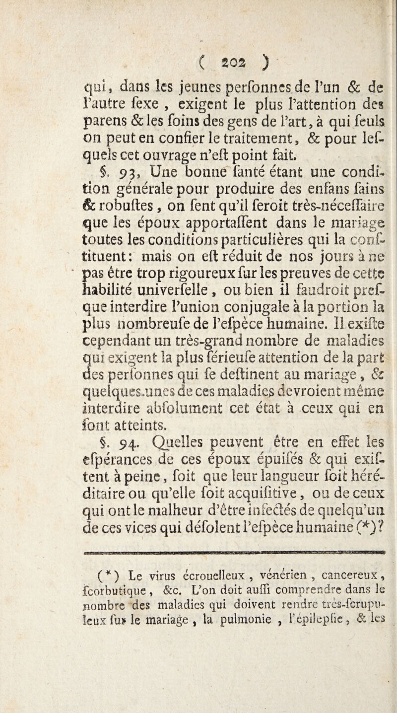 qui, dans les jeunes perfonnes.de l’un & de l'autre fexe , exigent le plus l’attention des parens & les foins des gens de l’art, à qui feuls on peut en confier le traitement, & pour les¬ quels cet ouvrage n’eft point fait. §. 93, Une bonne fanté étant une condi¬ tion générale pour produire des enfans fains êc robuftes, on fent qu’il feroit très-nécelfaire que les époux apportaient dans le mariage toutes les conditions particulières qui la cons¬ tituent : mais on eft réduit de nos jours à ne pas être trop rigoureux fur les preuves de cette habilité univerfelle , ou bien il faudroit pref- que interdire l’union conjugale à la portion la plus nombreufe de l’efpèce humaine, ll exifte cependant un très-grand nombre de maladies qui exigent la plus férieufe attention de la part des perfonnes qui fe deftinent au mariage, & quelques-unes de ces maladies devraient même interdire abfolument cet état à ceux qui en font atteints. §. 94. Quelles peuvent être en elFet les efpérances de ces époux épuifés & qui exis¬ tent à peine, foit que leur langueur foit héré¬ ditaire ou qu’elle foit acquifitive, ou de ceux qui ont le malheur d’être infe&és de quelqu’un de ces vices qui défolent l’efpèce humaine (*)? ( * ) Le virus écrouelleux , vénérien , cancéreux, fcorbutique , &c. L’on doit auffi comprendre dans le nombre des maladies qui doivent rendre très-fcrupu- îeuxfuï le mariage , la pulmonie , l'épilepiie, & les