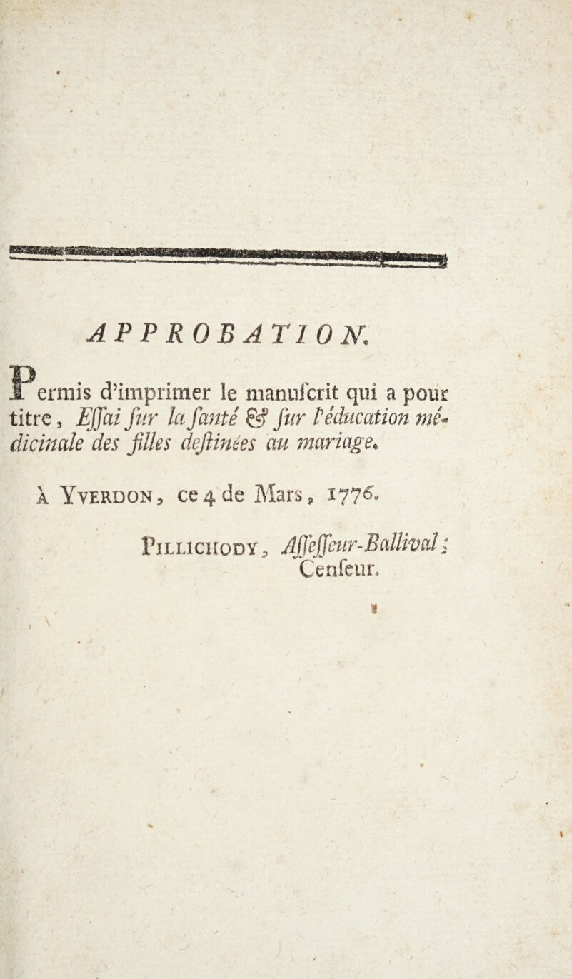 APPROBATION P errais d’imprimer le manufcrit qui a pour titre, Effai fur la fauté & fur l'éducation mé¬ dicinale des jilles deflinées au mariage, À Yverdon, ce4de Mars, 177& Pillichody, AIJèjJeur-BallivaJ; Cenfeur, * , N