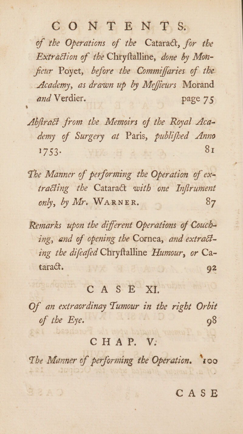 GO, H- F BE: Ny F Ss of the Operations of the Cataract, for the Extraction of the Chryftalline, done by Mon- freur Poyet, before the Commiffaries of the. Academy, as drawn up by Mefieurs Morand and Verdier. page 75 Abfiract from the Memoirs of the Royal Aca- demy of Surgery at Paris, publifbed Anno ToS | 81 The Manner of performing the Operation of ex= traéting the Cataract with one Infirument only, by Mr. WARNER, 87 Remarks upon the different Operations of Couch ing, and of opening the Cornea, and extract- ing the difeafed Chryftalline Humour, or Ca- taract. 92 Cra Soe. Of an extraordinay Tumour in the right Orbit ea the in 98 CHR | The Manner of performing the Operation. ‘z00