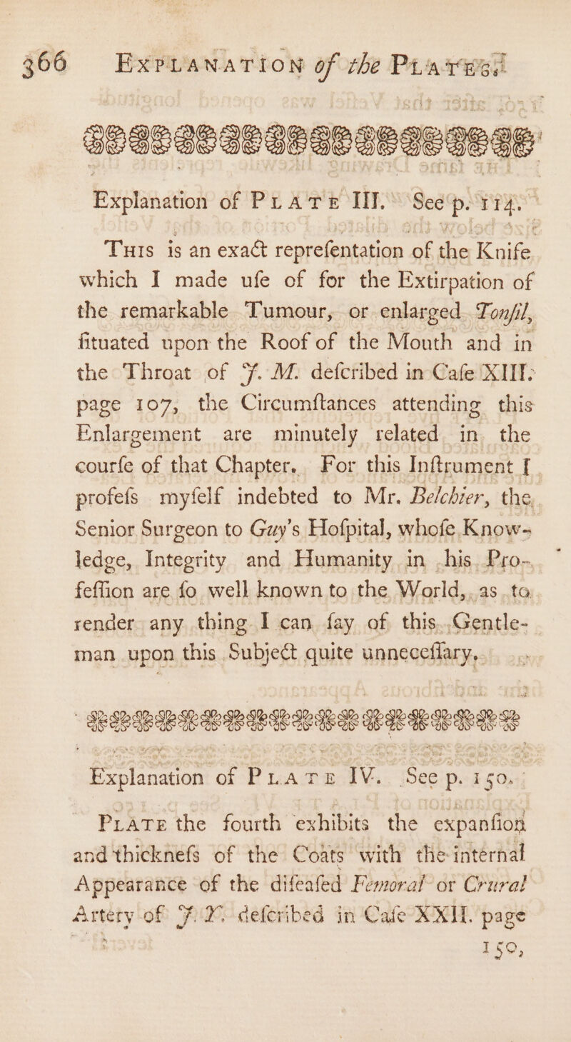 apenenanepaneneagege Explanation SEP E COROT See P: I ny Turs is an exact repre petaee of ea antes which I made ufe of for the Extirpation of the remarkable Tumour, or enlarged Tonfil, fituated upon the Roof of the Mouth and in the Throat of Ff. M. defcribed in Cafe XIIT- page 107, the Circumftances attending this Enlargement are minutely related in the courfe of that Chapter. For this Inftrument [ . profefs myfelf indebted to Mr. Belcbier, the Senior Surgeon to Guy’s Hofpital, whofe Know- ledge, Integrity and Humanity in -his. Pro-. feffion are fo well known to the World,.as to render any thing I can fay of this.,Gentle- man upon this Subject quite unneceflary,. Explanation ¢ of Puate IV.. See p. 150. PLATE the fourth exhibits the expanfion and thicknefs of the Coats with the: internal Appearance of the difeafed Femoraf’ or Crural Artery of F2% deferibed in Cafe XX. page Lao,
