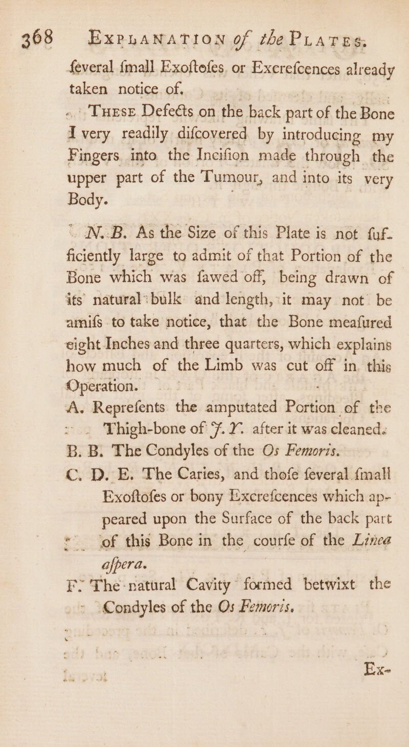 feveral {mall Exoftefes. or Excrefcences already taken notice of, . : Turse Defeéts on the back Bo of the Bone Fingers into. the Incifion made through the upper part of the Tumour, and into its very Bady.  IN.B. As the Size of this Plate is not fuf. ficiently large to admit of that Portion of the Bone which was fawed off, being drawn of how much of the Limb was cut off in. thi Operation. A. Reprefents the Peas! paatine of the &gt;. Thigh-bone of 7%. 2. after it was cleaned. B. B. The Condyles of the Os Femorts. Cc. D. E. The Caries, and thofe feveral {mall Exoftofes or bony Excrefcences which ap- peared upon the Surface of the back part * of this Bone in the courte of the Linea afpera. E&gt; The-natural Cavity formed betwixt the sida of the Os Femoris.