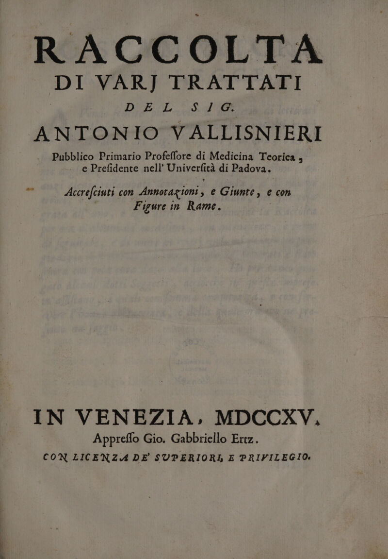 RACCOLTA DI VARJ TRATTATI DUESL Sap Pubblico Primario Profeflore di Medicina Teorica , . e Prefidente nell’ Univecke ità di Padova. Figure in Rame. IN VENEZIA. MDCCXV, Appreflo Gio. Gabbriello Ertz. CON LICENZA DE SUPERIORI E PRIFILEGIO