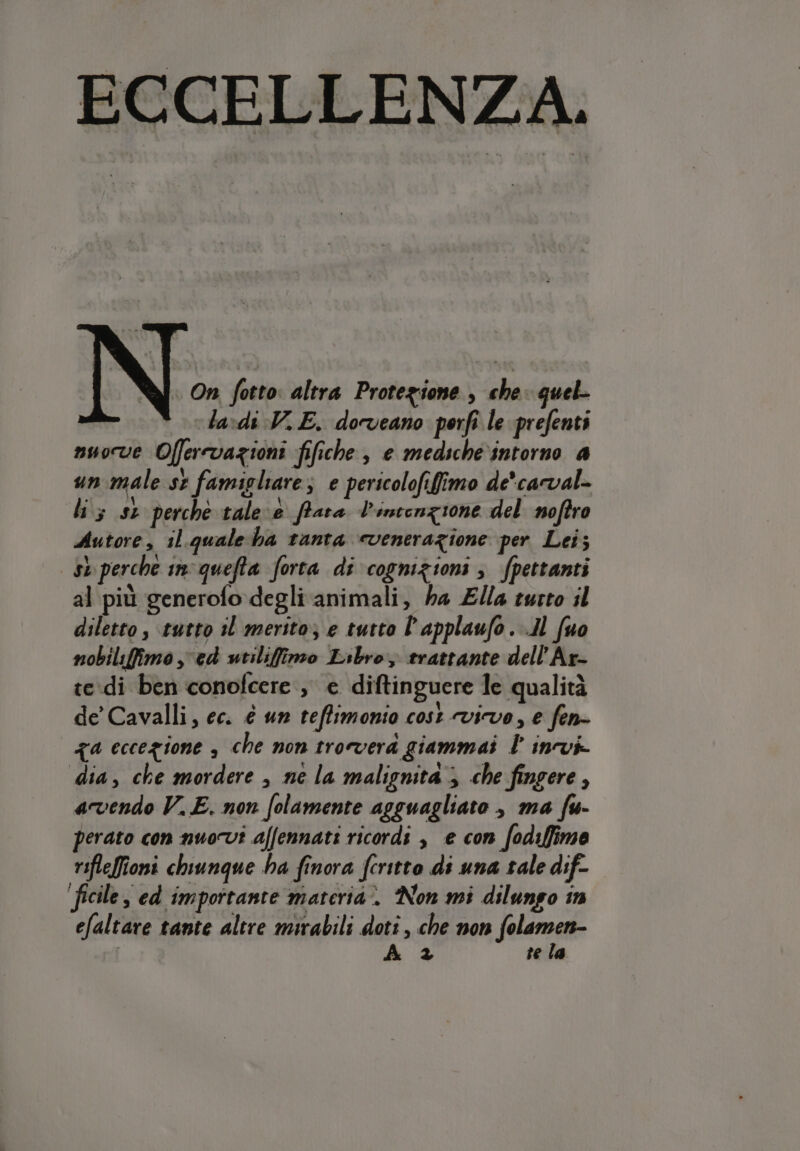 ECCELLENZA. « On fotto: altra Protezione , che quel- lavdi V..E. dorveano porfi le prefenti nuove Offerrvazioni fifiche , e mediche.intorno a un male si famigliare; e pericolofifimo de'carval- li; st perche tale e frara V'inconzione del noftro Autore, il.quale ba tanta «venerazione per Lei; sb perche in'quefta forta di cognizioni; fpettanti al più generofodegli animali, ha Ella turto il diletto , tutto 11 merito; e tutto l’applaufo. .Il (uo nobiliffimo , ed utiliffimo Libro, trattante dell’Ar- te.di ben conofcere , e diftinguere le qualità de’ Cavalli, ec. é un teffimonio cost vive, e fen- qa eccezione , che non trovera giammai l invi. dia, che mordere , ne la malignità; che fingere , avendo V.E. non folamente agguagliato , ma fu- perato con nuovi affennati ricordi , e con fodiffime rifleffioni chiunque ha finora fcritto di una tale dif- ficile, ed importante materia. Non mi dilungo in efaltare tante altre mirabili dotî , che non Jalamatt