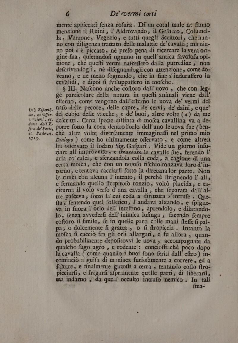 (a ) E/perie. ze, es Offer- razioni, ec. dove dell’ E- firo de’ Poeti, ec. Padova. 1713. 6 De’ vermi corti mente appiccati fenza rofura .‘ Di un cotal male ne fanno menzione il Ruini, l’ Aldrovando,; il Gefnero , Columel- la, Varrone, Vegezio, e tutti quegli Scrittori, che han- no con diligenza trattato.delle malattie de’ cavalli; ma niu- no poi s'è piccato, nè prefo pena di ricercare la vera ori» gine fua, quierandofi ognuno in quell’antica favolofa opi- nione » che quefti vermi nafceffero dalla putredine , non defcrivendogli, nè difegnandogli con attenzione, comè do-’ veano , e nè meno fognando, che in fine s'induraffero in crifalidi, e dipoi fi fviluppaffero in mofche. S.III. Nafeono anche coftoro dall’uovo , che con leg- ge particolare della natura in quefti animali viene dall’ efterno , come vengono dall’efterno le uova de’ vermi del nafo delle pecore, delle capre, de’ cervi, de’ daini, e que’ del cuojo delle vacche , e de’ buoi, altre volte (4) da me defcritti. Cerca {pecie diftinta di mofca cavallina va a de- porre fotto la coda dentro l'orlo dell'ano Ie uova fue (ben- chè alire volte diverfamente immaginafli nel primo mio Dialogo ) come ho ultimamente offervato , e come altresì ha ofiervato il lodato Sig. Gafpari . Vide un giorno infu- riare all’improvvifo 3 -c fimaniare le cavalle fue, ferendo 1° aria co’ calci, e sferzandola colla coda, a cagione di una certa mofca, che con un nojofo fifchio ronzava loro d’in- torno, etentava cacciarfi fotto la diretana tor parte. Non le riufcì con alcuna l'intento; il perchè firignendo l'alis e fermando quello ftrepitofo ronzio, voltò placida, e ta- citurna il volo verfo d'una cavalla , che feparata dall’al- tre pafceva , fotto la cui coda a dirittura s'intrufe . Que- ffa, fentendo quel folletico , l'andava alzando, e fpigne- va in fuora l'orlo dell'inteftino, aprendolo, e dilarando- lo, fenza avvederfì dell’inimica lufinga , facendo f:mpre coftoro il fimile, fe in quelle parti colle mani fteffe fi pal- pa; 0 dolcemente fi gratta, o fi ftropiccia . Intanto la mofca fi cacciò fra gli orli allargati, e fu allora , quan- do probabilmente depofirovvi le uova ;. accompagnate da qualche fugo agro , e rodente : concioffiichè poco dopo la cavalla (‘come quando:1 buoi fono feriti dall’ eftro) in- cominciò a guifa di maniaca furiofamente a correre, ed a faltare, e finalmente gictofli a cerra , tentando collo ftros picciarfi,, e frégarfi afpramente quelle parti , di liberarfi, mia indarno ,° da: quell’ occulto intrufo ‘nemico. In tali nea fma-