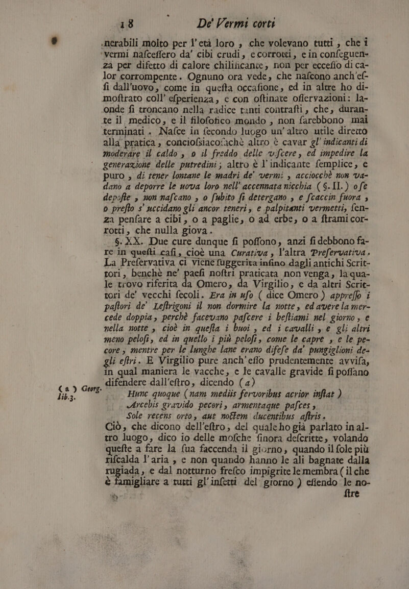 lib.3. .nerabili molto per l'età loro , che volevano tutti , che î za per difetto di calore chiliticante, non per eccefio di ca- lor corrompente. Ognuno ora vede, che nafcono anch'ef- fi dall’uovo , come in quefta occafione, ed in altre ho di- moftrato coll’ e[perienza, c con oftinare ofiervazioni: la- onde fi troncano nella radice tanti contrafti, che, duran- te il medico, e il filofotico mondo , non farebbono mai alla pratica , conciofsiacotachè altro è cavar gl’ indicanti di moderare il caldo , 0 il freddo delle vifcere, ed impedire la generazione delle putredini; altro è l’indicante femplice, e puro , di tener lontane le madri de' vermi , acciocchè non va- dano a deporre le uova loro nell’ accennata nicchia ($.II.) o fe depofte » non nafcano , o fubito fi detergano , e fcaccin fuora ; o prefto s° uccidano gli ancor teneri, e palpitanti vermetti, fen- za penfare a cibi, o a paglie, 0 ad erbe, 0 a ftrami cor- rotti, che nulla giova. $:XX. Due cure dunque fi poffono, anzi fi debbono fa- re in quefti cafi, cioè una Carativa , l’altra Prefervativa . La Prefervativa ci viene fuggerita infino dagli antichi Scrit- tori, benchè ne’ paefi noftri praticata non venga, laqua- le trovo riferita da Omero, da Virgilio, e da altri Scrit- tori de' vecchi fecoli. Era ia #fo ( dice Omero) appreflo i paftori de’ Leftrigoni il non dormire la notte, ed avere la mer- cede doppia, perchè facevano pafcere i befliami nel giorno, e nella notte , cioè in quefta i buoi , ed icavalli ze gli altri meno pelofi, ed in quello i più peloft, come le capre , e le pe- core; mentre per le lunghe lane erano difefe da' pungiglioni de- gli eftri. E Virgilio pure anch'eflo prudentemente avvifa, in qual maniera le vacche, e te cavalie gravide fi poffano difendere dall'eftro, dicendo (4) Hunc quoque (nam mediis fervoribus acrior inftat ) Arcebis gravido pecori, armentaque pafces ; Sole recens orto, aut nottem ducentibus aftris. Ciò, che dicono dell’eftro, del quale ho già parlato in al- tro luogo, dico io delle mofche finora defcritte, volando quefte a fare la (ua faccenda il giorno, quando il fole più rifcalda l’aria è e non quando hanno le ali bagnate dalla rugiada, e dal notturno frelco impigrite le membra ( ilche è famigliare a tutti gl’infetti del giorno ) efilendo le no- ME ftre