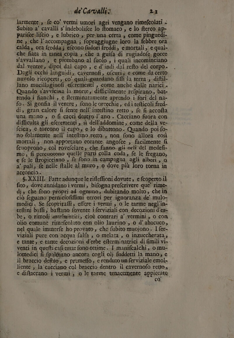 larmente;; - fe co’ vermi umori agri vengano rimefcolati . Subito a’ cavalli s' indebolifce lo ftomaco , e lo fterco ap- parifce.lifcio , e lubrico » persuna:certa 4 come pinguedi- ne , che l'accompagna,; fopraggiugne loro la febbre ‘ora calda, ora fredda; efcono fadori freddi, e mortali ,}.e qual. «che fiata in tanta copia , che a guifa di rugiadofe, gocce s'avvallano , è piombano. al fuolo , i quali incominciano dal.ventre, dipoi dal.capo , e d’indi dal refto del corpo. . Dagli occhi languidi,. cayernofi, ofcuriz e come. da certo nuvolo ricoperti ,, co quali:guardano fifli la terra ;;-difti-. Jano mucillaginofi ‘efcrementi , come anche dalle narici. . Quando s'avviciaa la. morte , difficilmente refpirano,, ‘bat- tendo i fianchi, e fterminatamente aprendo. i. fori:del na- fo..Si gonfia .il ventre, fono le orecchie ,. ed i tefticoli fred- di, gran calore fi fente nell’inteftino retto, fe fi accofta una. mano, 0 fi cacci dentro-l’ ano . Cacciano-fuora con difficultà gli eferementi , sì dell'addomine , core della ve- fcica, 6.torcono il'capo., e lo dibattono. Quando poi fo- no folamente nell’ inteltino.recta,, non, fono allora così mortali., non.apportano corante angofce ;. facilmente fi fcuoprono., col rovefciare ,. che fanno. gli orli del medefi- mo, fi percuotono quelle parti colla coda, fe le fregano, e fe.le ftropicciano , fe fono.in.campagna agli alberi, a a'-palis fe nelle ftalle al. muro 0 dove più loro torna in ACccONCIA.. LP idee E iù dg XXIII. Fatte adunquelerifleffioni dovute , e fcoperto il fito, doveannidano i vermi, bifogna prefcrivere que’ rime». dj ; che fono-proprj ad ognuno; dubitando molto; chein . ciò feguano perniciofiflimi errori per ignoranza. de: mulo, medici. Se fcopriraffi; effere i-vermi, o le tarme negl’in- teftini baffij baftano fovente i ferviziali.con decozioni d’es- ‘be, ‘o/rimedj ‘antelmintici., «cioè contrari a'-vermini , o con. olio comune rimiefcolato coni olio laurino 0 d’abacuco, nel quale immerfe ho provato , che fubito muojono . I fer- viziali pure con acqua falfa ; o .melata , o inzuccherata, e tante; e tante decozioni d’erbè efterminatrici di fimili vi» - venti in quefti cafitutte fono ottime .. I manifcalchi ,, o mu- lomedici fi.fpaliano ancora cogli olj fuddetti la mano; e il braccio deftéo; -e premetto; e renduto un ferviziale emol=. lienté ; la'cacciano col braccio dentro il cavernofo retto, e diftaccano. i vermi; (0 le tarme tenacemente appiccate | ca.