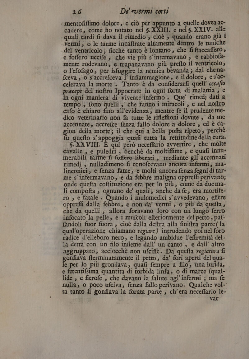 ‘ mentofiffimo dolore, e ciò per appunto a quelle dovea ac- cadere ,. come ho notato nel $.XXIII. e nel $.XXIV. alle quali tardi fi dava il rimedio , cioè ; quando erano già l vermi, 0 le tarme incaftrate altamente dentro le tuniche del ventricolo ; ficchè tanto è lontano , che fi ftaccaffero , e foffero uccife , che vie più s'internavano , e rabbiofa- mente rodevano, e trapanavano più prefto il ventricolo , o l’efofago, per isfuggire la nemica bevanda ;..dal che na- {ceva , 0 s'accrefceva l’ infiammagione , e il dolore, e s'ac- celerava la morte i. Tanto è da confiderarfi quell’ occafio praceps del noftro Ippocrate in ogni forta di malattia , e in ogni maniera di vivente'infermo . Que’ rimedj dati a tempo i; fono quelli ; che fatino i miracoli , e nel noftro cafo è chiaro fino all'evidenza, mentre fe il prudente me- dico veterinario non fa tutte le rifleffioni dovute , da me accennate, accrefce fenza fallo dolore a dolore , ed è ca- gion della morte; ilche qui a bella pofta ripeto ; perchè. fu quefto s' appoggia quafi tutta la rettitudine della cura. $.XXVIII. E qui però neceffario avvertire , che molte cavalle ; e puledri , benchè da moltiffime , e quafi innu- mmerabili tarme fi foffero liberati , mediante gli accennati rimedj , nulladimeno fi conofcevano ancora infermi, ma- linconici, e fenza fame, e molti ancora fenza fegni di tar- me s'infermavano, e da febbre maligna opprefli perivanò; onde quefta coftituzione era per lo più, come da due ma- li compofta , ognuno de’ quali; anche da fe, era mortife- ro » e fatale . Quando i mulomedici s'avvedevano, effere opprefli dalla febbre, e non da’ vermi , o più da quefta, che da quelli , allora foravano {oro con un lungo ferro infocato la pelle, e i mufcoli efteriormente del petto , pal- fandoli fuor fuora , cioè dalla deftra alla finiftra parte (la qual’operazione chiamano regiare ) intrudendo poi nel foro radice d’elleboro nero, e legando ambidue l’eftremità del- la detta con un filo infieme dall’ un canto , e dall’ altro aggruppato, acciocchè non ufciffe. Da quefta yegiatura fi gonfiava fterminatamente il petto, da’ fori aperti del qua- le per lo più grondava, quafi fempre a filo, unalurida, . e fetentifsima quantità di torbida linfa, o di marce fqual- lide , e fierofe , che davano la falute agl’infermi ; ma fe nulla, o poco ufciva, fenza fallo perivano. Qualche vol- ta tanto fi gonfiava la forata parte , ch'era neceffario le- var