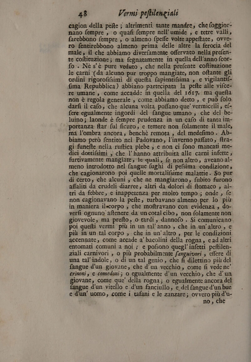 cagion della pefte ; altrimenti. tante mandre, che foggior- nano fempre ; 0 quafi fempre nell’umide , e tetre valli, farebbono fempre ; o almeno {pelle volte appeftate, ovve- ro fentirebbono ‘almeno prima delle altre la ferocia del male; il che abbiamo diverfamente offervato nella prefen- te coftituzione; ma fegnatamente in quella dell’anno fcor- fo. Nè s'è pure veduto , che nella prefente coftivuzione le carni Xda alcuno pur troppo mangiate, non oftante gli ordini rigorofifsimi di quefta fapientifsima , e vigilantif- fima: Repubblica) abbiano partecipata la pefte alle vifce- | resumane!, come accadde in quella del 1617. ma quefta non è regola generale , come abbiamo detto , e può folo darfi il cafo, che ‘alcuna volta poffano que’ vermicelli ; ef- fere egualmente ingordi del fangue umano ; che del be- luino ; laonde è fempre prudenza in un cafo di tanta im- portanza: ftar ful ficuro; e temere non folamente il male, ma l’ombra ancora, benchè remota , del medefimo . Ab- biamo però fentito nel Padovano; l'inverno paflato , ftra- gi funefte nella ruftica plebe 3 e non ci fono mancati me- dici dottifsimi , che l'hanno attribuita alle carni infette, furtivamente mangiate; le quali, fe nonaltro, aveano al- meno introdotto nel fangue fughi di pefsima condizione, che ‘cagionarono poi quelle mortalifsime malattie. So pur di certo ‘che alcuni ; che ne mangiarono, fubito furono affaliti da crudeli diarree, altri da dolori di ftomaco ; al- tri da febbre, e inappetenza per molto tempo; onde , fe non cagionavano la pefte, turbavano almeno per lo più in maniera ilecorpo ; che moftravano con evidenza , do- verfi ognuno aftenere da uncotalcibo, non folamente non giovevole; ma prefto, 0 tardi, dannofo . Si comunicano. poi quefti vermi più in un tal anno , che in un'altro, e più in un.tal corpo , che in un'altro , per le condizioni accennate, come accade a’ bacolini della rogna, e ad altri entomati comuni ‘a noi ; e pofsono quegl’infetti peftilen- ziali carnivori , o più probabilmente fanguivori , effere di una tal’indole, o di un tal genio, che fi dilettino più del fangue d’un giovane, che d’un vecchio, come fi vede ne’ crinoni s e comedoni; o egualmente d'un vecchio, che d’un giovane, come que’ della rogna; 0 egualmente ancora del fangue d'un vitello e d’un fanciullo, e del fangue d’un bue e d'un’ uomo, come 1 tafani e le zanzare; ovvero più d’u- no, che