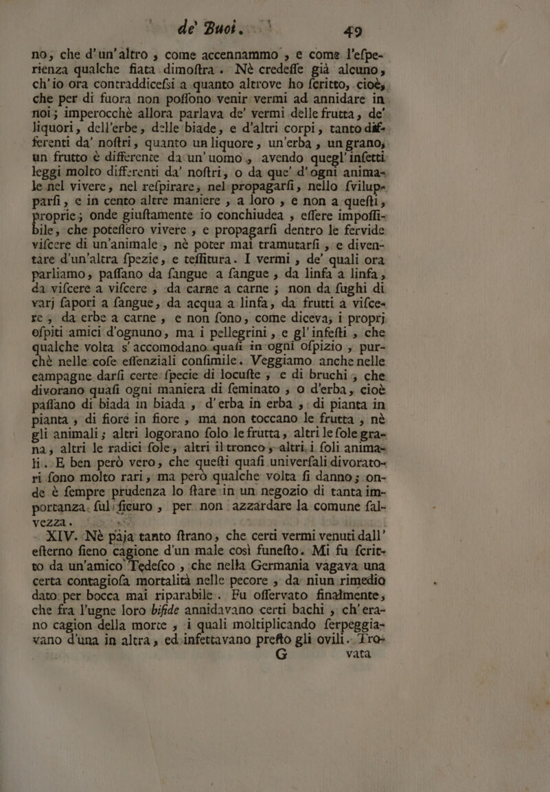 no; che d’un’altro $ come accennammo , e come l’efpe- rienza qualche fiata dimoftra . Nè credeffe già alcuno; ch'io ora contraddicefsi a quanto altrove ho feritto, cioè; che per di fuora non poffono venir vermi ad annidare in. noi; imperocchè allora parlava de’ vermi delle frutta, de' liquori, dell’erbe, delle biade, e d'altri corpi, tanto dif» ferenti da’ noftri, quanto ur liquore, un'erba , un grano; un frutto è differente da'un’uomo., avendo quegl' infetti: leggi molto differenti da’ noftri, o da que’ d'ogni anima- le.nel vivere, nel refpirare; nel propagarfi, nello. {vilup= parfi, e in cento altre maniere , a loro , e non a quefti, proprie; onde giuftamente io conchiudea ; eflere impoffi- bile, che poteflero vivere ; e propagarfi dentro le fervide vifcere di un'animale:, nè poter mai tramutarfi ; e diven- tare d'un'altra fpezie, e teffitura. I vermi, de’ quali ora parliamo; paffano da fangue a fangue , da linfa a linfa, da vifcere a vifcere , da carne a carne ; non da fughi di varj fapori a fangue, da acqua a linfa, da frutti a vifce= re, da erbe a carne, e non fono, come diceva; i proprj efpiti amici d'ognuno, ma i pellegrini, e gl’infefti , che qualche volta s' accomodano: quafi in ogni ofpizio , pur- chè nelle cofe effenziali confimile. Veggiamo anche nelle campagne darfi certe: fpecie di locufte ; e di bruchi ; che divorano quafi ogni maniera di feminato ; 0 d'erba, cioè paflano di biada in biada , d'erba in erba , di pianta in pianta ; di fioré in fiore, ma non toccano le frutta , nè gli animali; altri logorano folo le frutta, altri le fole gra- na; altri le radici fole; altri iltronco altri. i foli anima= ti..E ben però vero; che quefti quafi univerfali divorato= ri fono molto rari; ma però qualche volta fi danno ; on- de è fempre prudenza lo ftare in un negozio di tanta im- portanza: ful:ficuro , per. non azzardare la comune fal- Vezza. iii i XIV. Nè paja tanto ftrano; che certi vermi venuti dall’ efterno fieno cagione d’un male così funefto. Mi fu fcrit- to da un'amico Tedefco , :che nella Germania vagava una certa contagiofa mortalità nelle pecore , da niun rimedio dato: per bocca mai riparabile:. Fu offervato finatmente, che fra l’ugne loro bifide annidavano certi bachi , ch'era- no cagion della morte ; ‘i quali moltiplicando ferpeggia- vano d'una in altra; ed-infettavano sa gli ovili. Tra vata