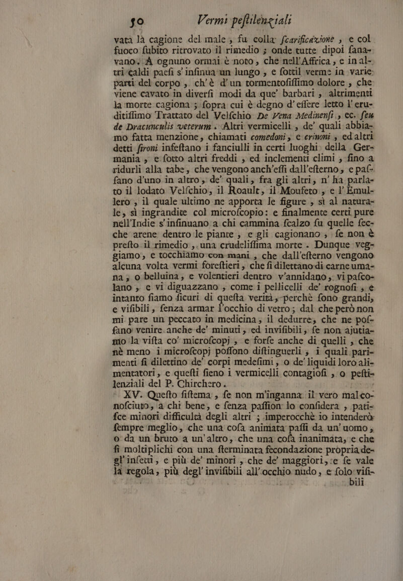 vatà la cagione del male, fu colla fcarificazione , e col fuoco fubito ritrovato il rimedio ; onde tutte dipoi fana- vano. ognuno ormai. è noto , che nell’Affrica , e inal- tri caldi pacfi s' infinua un lungo ; e fottil verme in varie: parti del corpo ,. ch'è d’un tormentofiffimo dolore , che viene cavato in diverfi modi da que’ barbari , altrimenti la ‘morte cagiona ;fopra cui è degno d’effere letto l’eru- ditiffimo Trattato del Velfchio De Zena Medinenfi,, ec. feu de Dracunculis veterum «Altri vermicelli., de’ quali abbia- mo fatta menzione, chiamati comedonis e crinoni » edaltri detti: fironi infeftano i fanciulli in certi luoghi» della . Ger- mania , e fotto altri freddi ;} ed inclementi climi ; fino a ridurli alla tabe; che vengono anch’effi dall’efterno ; e paf-. fano d’uno in altro de” quali, fra gli altri, n° ha parla- to il lodato Velfchio:, il Roault, il. Moufeto , e 1 Emul- lero , il quale ‘ultimo ne apporta le figure , sì al natura- le, sì ingrandite col microfcopio: e finalmente certi pure nell’Indie s'infinuano a chi cammina fcalzo fu quelle fec- che arene dentro :le piante , e gli cagionano ; fe non è prefto il rimedio ,. una crudeliffima morte . Dunque veg- giamo', e tocchiamo-con mani , che dall’efterno vengono alcuna volta vermi foreftieri, che fi dilettano:di carne uma= na; o belluina, e volentieri dentro v’annidano ;; vi pafco- tano , e vi diguazzano ; come i pellicelli de’ rognofi.; e intanto fiamo ficuri di quefta verità, perchè fono grandi, e vifibili, fenza armar l’occhio di vetro; dal che però non mi pare un peccato in medicina; il dedurre, che ne pof- fano: venire. anche de’ minuti, ed invifibili, fe non ajutia- mio ‘la vifta co” microfcopj , e forfe anche di quelli , che nè meno i microfcopj poffono diftinguerli ; i quali pari» menti fi dilettino de’ corpi medefimi , 0 de’ liquidi loro ali- mentatori , e quefti fieno i vermicelli contagiofi , 0 pefti= lenziali del P. Chirchero. i picoy ©. XV. Quefto fiftema, fe non m'inganna il vero malco- nofciuto, a chi bene, e fenza paffion lo confidera , pati- fce minori difficultà degli altri ; ‘imperocchè io intenderà: fempre meglio, che una cofa animata paffi da un’uomo ; o da un bruto a un'altro, che una cofà inanimata, ve che fi moltiplichi con una fterminata fecondazione propria de- gl'infettt, e più de’ minori , che de’ maggiori, :e fe vale la regola, più degl'invifibili all'occhio nudo , e folo'vifi-