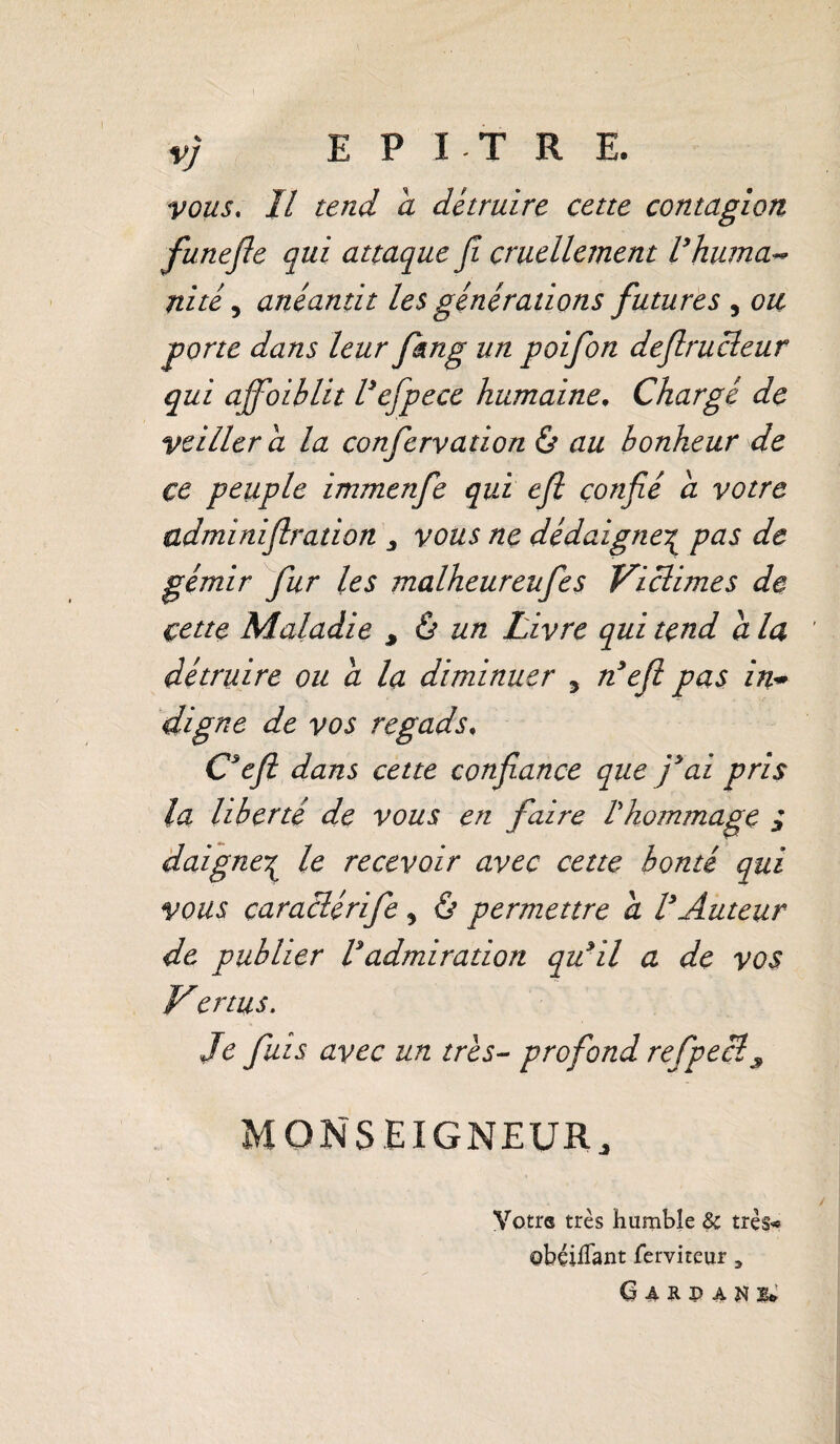 VJ E P I T R E. vous. Il tend a détruire cette contagion funefie qui attaque fi cruellement Vhuma~ ni té, anéantit les générations futures , ou gorte dans leur fkng un poifon deflrucleur qui affoiblit Vefipece humaine. Chargé de veiller a la confervation & au bonheur de ce peuple immenfe qui efi confié a votre adminiflration vous ne dédaigne\ pas de gémir fur les malheureufes Viclimes de çettç Maladie ^ à un Livre qui tend a la détruire ou a la diminuer 5 n’efl pas in* digne de vos regads, Ceft dans cette confiance que fai pris la liberté de vous en faire Vhommage ; daigne% le recevoir avec cette bonté qui vous caraclérife y & permettre a VAuteur de publier Vadmiration qu*il a de vos Vertus. Je fuis avec un très- profond refpecl9 MONSEIGNEUR 4 Votre très humble & très-» obçilTant ferviteur, G A RP A N