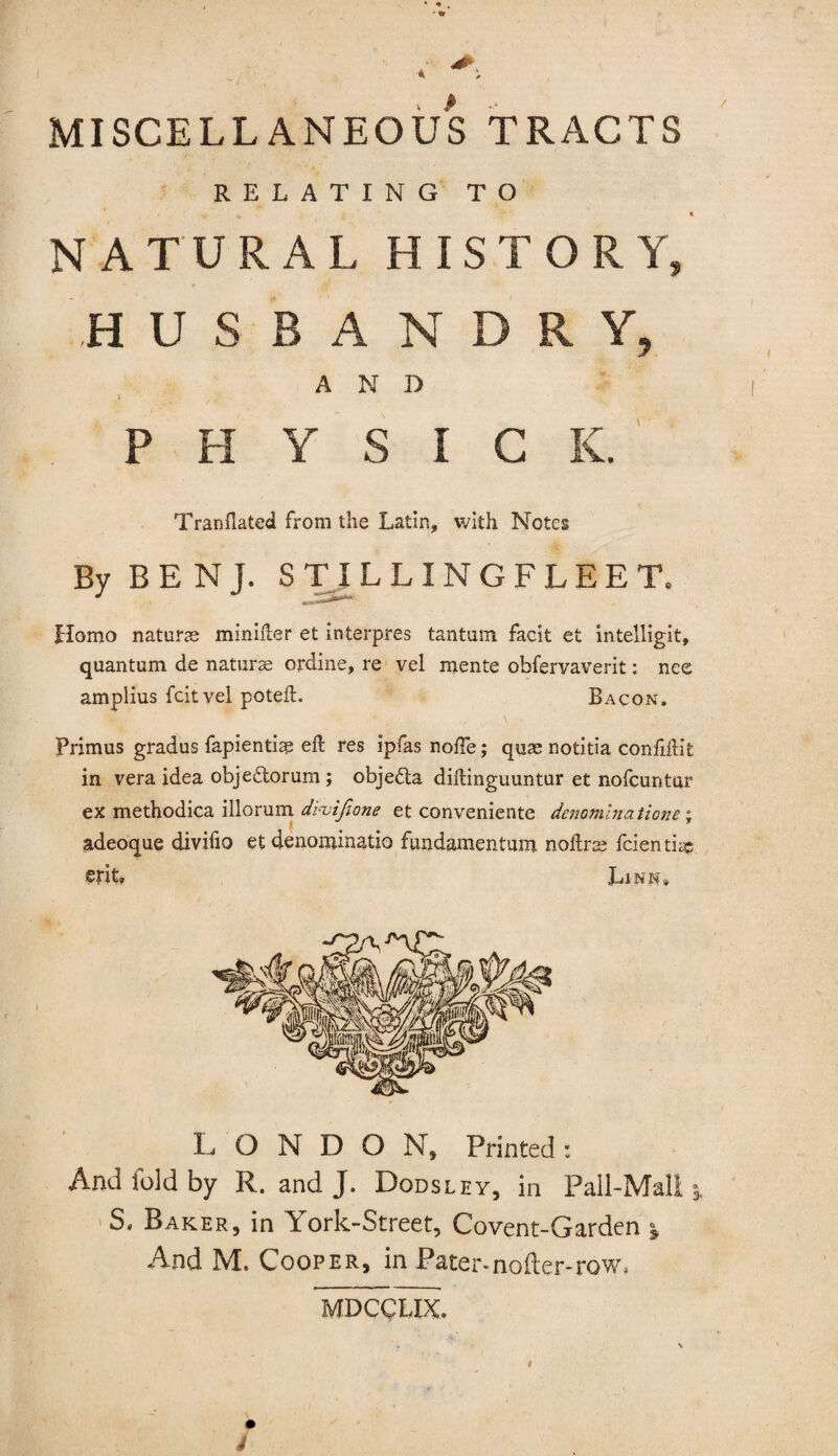 MISCELLANEOUS TRACTS RELATING TO NATURAL HISTORY, .HUSBANDRY, AND t ' ; PHYSIC IC. TranHated from the Latin, with Notes By B E N J. STILLINGFLEET. Homo naturae minifter et interpres tantum facit et intelligit, quantum de naturae ordine, re vel mente obfervaverit: nee amplius fcitvel poteft. Bacon. Primus gradus fapientiap eft res ipfas nofte; quae notitia confiftit in vera idea objedtorum; objedta diftinguuntur et nofcuntur ex methodica illorum di<utfione et conveniente denominations, adeoque divifio et denominatio fundamentum noftrae fcienti® LONDON, Printed : And fold by R„ and J. Dodsley, in Pall-Mall \ S. Baker, in York-Street, Covent-Garden \ And M. Cooper, in Pater.nofter-row, MDCCUX.