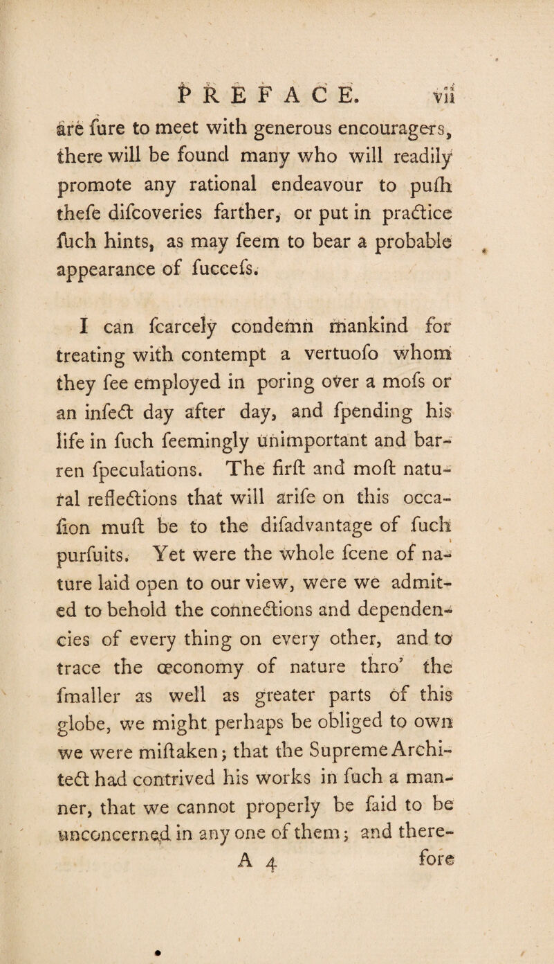 ■ n 4 Vll Preface. are fure to meet with generous encouragers, there will be found many who will readily promote any rational endeavour to pufti thefe difcoveries farther, or put in practice fhch hints, as may feem to bear a probable appearance of fuceefs. I can fcarcely condemn mankind for treating with contempt a vertuofo whom they fee employed in poring over a mofs or an infeCt day after day, and fpending his life in fuch feemingly unimportant and bar¬ ren {peculations. The firft and moft natu¬ ral reflections that will arife on this occa- lion mu ft be to the difadvantage of fuch purfuits. Yet were the whole fcene of na¬ ture laid open to our view, were we admir¬ ed to behold the connections and dependen¬ cies of every thing on every other, and to trace the ceconomy of nature thro? the fmaller as well as greater parts of this globe, we might perhaps be obliged to own we were miftaken; that the Supreme Archi¬ tect had contrived his works in fuch a man- ner, that we cannot properly be faid to be unconcerned in any one of them; and there-