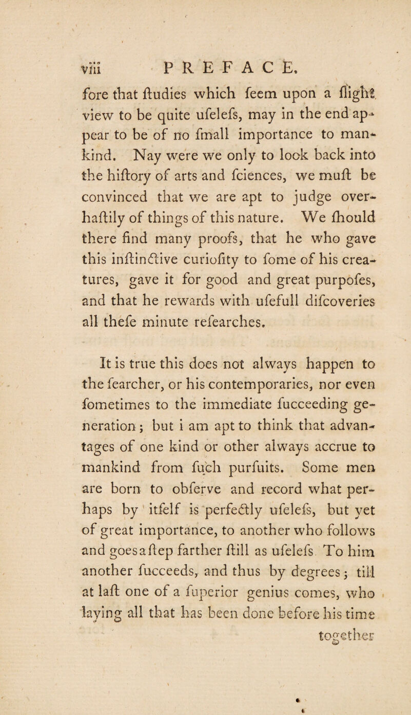 fore that ftudies which feern upon a flight view to be quite ufelefs, may in the end ap^ pear to be of no fmall importance to man¬ kind. Nay were we only to look back into the hiftory of arts and fciences, we muft be convinced that we are apt to judge over- l haftily of things of this nature. We fhould there find many proofs, that he who gave this inilindiive curiofity to fome of his crea¬ tures, gave it for good and great purpofes, and that he rewards with ufefull difcoveries all thefe minute refearches. It is true this does not always happen to the fearcher, or his contemporaries, nor even fometimes to the immediate fucceeding ge¬ neration ; but i am apt to think that advan¬ tages of one kind or other always accrue to mankind from fuch purfuits. Some men are born to obferve and record what per¬ haps by itfelf is perfectly ufelefs, but yet of great importance, to another who follows and goesafiep farther ftill as ufelefs To him another fucceeds, and thus by degrees; till at laft one of a fuperior genius comes, who laying all that has been done before his time J w together