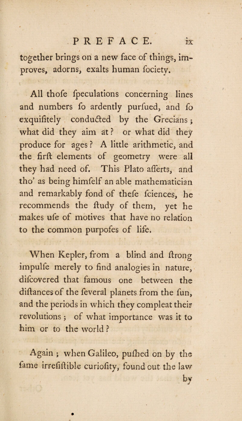 together brings on a new face of things, im¬ proves, adorns, exalts human fociety. All thofe fpeculations concerning lines and numbers fo ardently purfued, and fo exquifitely conduced by the Grecians; what did they aim at ? or what did they produce for ages ? A little arithmetic, and the firft elements of geometry were all they had need of. This Plato afferts, and thoJ as being himfelf an able mathematician and remarkably fond of thefe fciences, he recommends the ftudy of them, yet he makes ufe of motives that have no relation to the common purpofes of life. When Kepler, from a blind and flrong impulfe merely to find analogies in nature, difcovered that famous one between the diftancesof the feveral planets from the fun, and the periods in which they compleat their revolutions$ of what importance was it to him or to the world ? Again ; when Galileo, pufhed on by the fame irrefiftible curiofity, found out the lav/