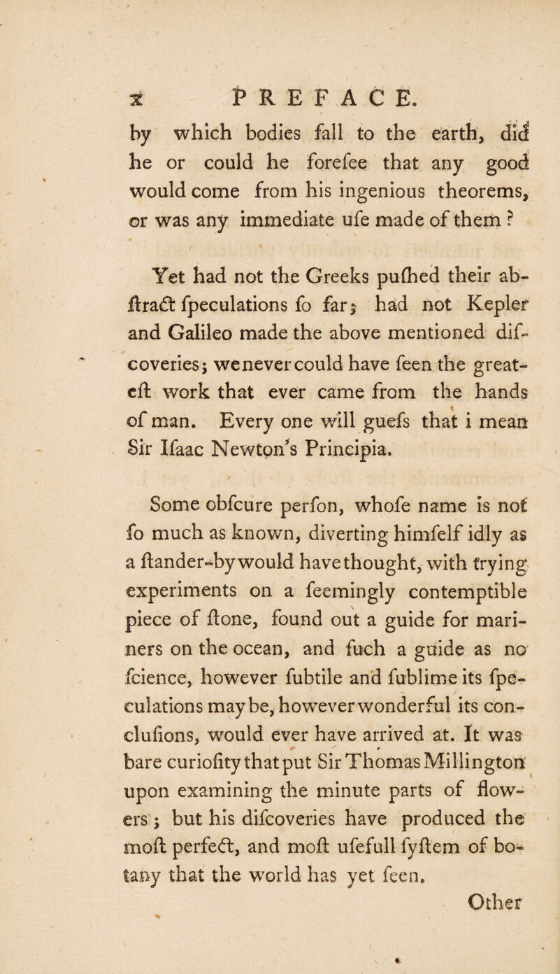 \ by which bodies fall to the earth, did he or could he forefee that any good would come from his ingenious theorems, or was any immediate ufe made of them ? Yet had not the Greeks pufhed their ab- ftradt fpeculations fo far$ had not Kepler and Galileo made the above mentioned dift coveries; we never could have feen the great- eft work that ever came from the hands of man. Every one will guefs that i mean Sir Ifaac Newton’s Prineipia. / '' ;; 4 - . • Some obfeure perfon, whofe name is not fo much as known, diverting himfelf idly as a ftander-by would have thought, with trying experiments on a feemingly contemptible piece of ftone, found out a guide for mari¬ ners on the ocean, and fuch a guide as no fcience, however fubtile and fublime its fpe¬ culations may be, however wonderful its con- clufions, would ever have arrived at. It was bare euriofity that put Sir Thomas Millington upon examining the minute parts of flow¬ ers ; but his difeoveries have produced the moft perfect, and moft ufefull fyftem of bo¬ tany that the world has yet feen.