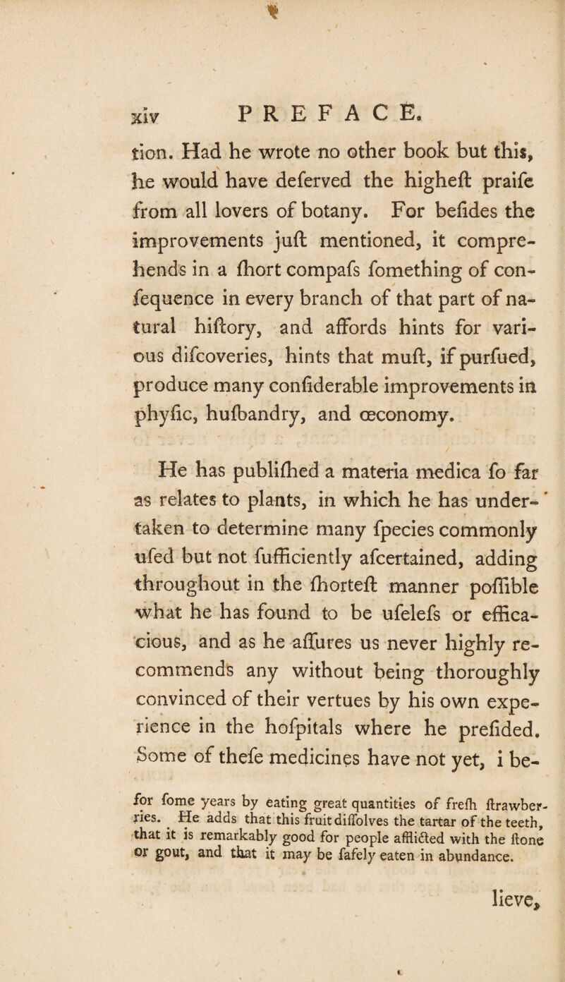 tion. Had he wrote no other book but this, he would have deferved the higheft praife from all lovers of botany. For befides the improvements juft mentioned, it compre¬ hends in a fhort compafs fomething of con- fequence in every branch of that part of na¬ tural hiftory, and affords hints for vari¬ ous difcoveries, hints that muft, if purfued, produce many confiderable improvements in phylic, husbandry, and ceconomy. He has publiffied a materia medica fo far as relates to plants, in which he has under- * taken to determine many fpecies commonly ufed but not fufficiently afcertained, adding throughout in the ffiorteft manner poffible what he has found to be ufelefs or effica¬ cious, and as he affures us never highly re¬ commends any without being thoroughly convinced of their vertues by his own expe¬ rience in the hofpitals where he prefided. Some of thefe medicines have not yet, i be- for fome years by eating great quantities of frefti ftrawber- ries. He adds that this fruit diflolves the tartar of the teeth, that it is remarkably good for people afhifted with the Hone or gout, and that it may be fafely eaten in abundance. lieve*