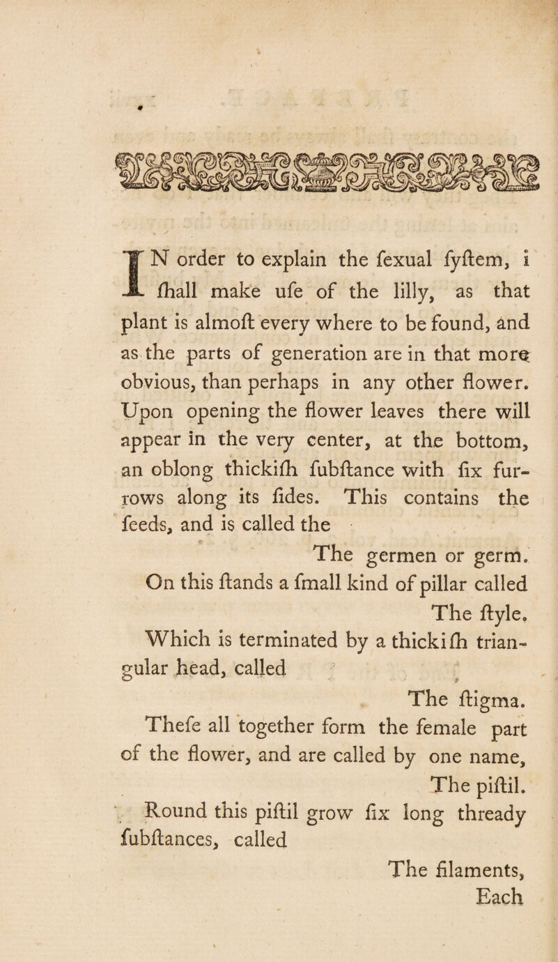 IN order to explain the fexual fyftem, i fhall make ufe of the lilly, as that plant is almoft every where to be found, and as the parts of generation are in that mor^ obvious, than perhaps in any other flower. Upon opening the flower leaves there will appear in the very center, at the bottom, an oblong thickifh fubftance with fix fur¬ rows along its fides. This contains the feeds, and is called the The germen or germ. On this ftands a fmall kind of pillar called The ftyle. Which is terminated by a thickifh trian¬ gular head, called The ftigma. Thefe ail together form the female part of the flower, and are called by one name. The piftil. Round this piftil grow fix long thready fubftances, called The filaments, Each