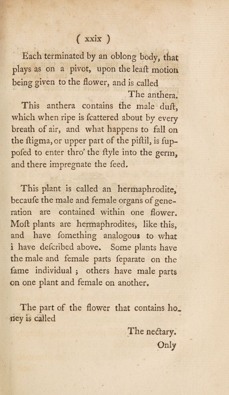 Each terminated by an oblong body, that plays as on a pivot, upon the lead: motion being given to the flower, and is called The anthera9 This anthera contains the male duft, which when ripe is fcattered about by every breath of air, and what happens to fall on the ftigma,or upper part of the piftil, is fup- pofed to enter thro' the ftyle into the germ, and there impregnate the feed. This plant is called an hermaphrodite, becaufe the male and female organs of gene¬ ration are contained within one flower. Moft plants are hermaphrodites, like this, and have fomething analogous to what i have defcribed above. Some plants have the male and female parts feparate on the fame individual ; others have male parts on one plant and female on another. The part of the flower that contains ho* ney is called The nedtary. Only