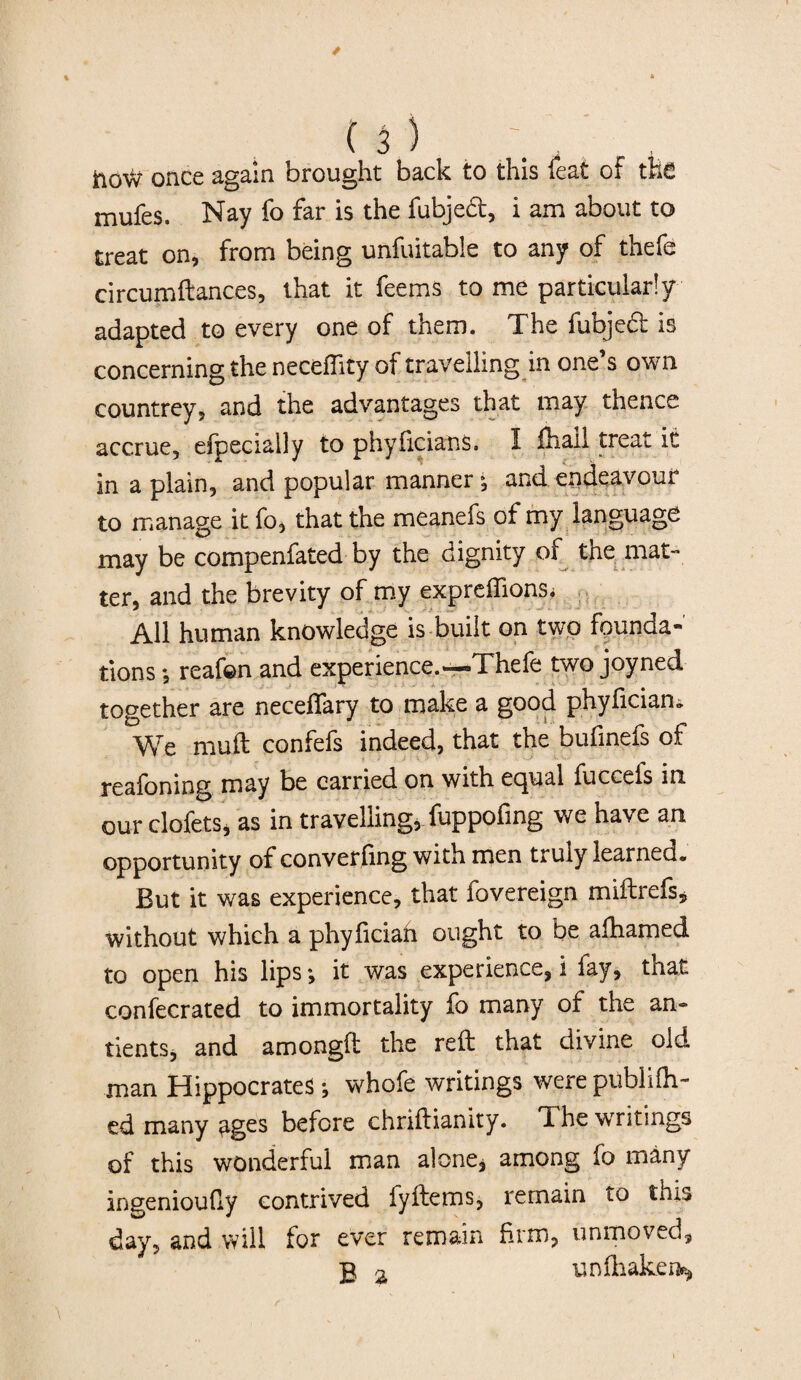 ftoW once again brought back to this feat of the mufes. Nay fo far is the fubjed, i am about to treat on, from being unfuitable to any of thefe circumftances, that it feems to me particularly adapted to every one of them. The fubjed is concerning the neceflity of travelling in one’s own countrey, and the advantages that may thence accrue, efpecially to phyficians. I lhaii treat it in a plain, and popular manner •, and endeavour to manage it fo, that the meanefs of my language may be compenfated by the dignity of the mat¬ ter, and the brevity of my expreflions. All human knowledge is built on two founda¬ tions *, reafon and experience.—-Thefe two joyned together are neceflary to make a good phyfician. We muft confefs indeed, that the bufinefs of reafoning may be carried on with equal fuccefs in our clofetSj as in travelling, fuppofing we have an opportunity of converting with men truly learned. But it was experience, that fovereign miftrefs* without which a phyficiah ought to be afhamed to open his lips it was experience, i fay, that confecrated to immortality fo many of the an- tientSj and amongft the reft that divine old man Hippocrates; whofe writings were publish¬ ed many ages before chriftianity. The writings of this wonderful man alone, among fo many ingenioufiy contrived fyftems, remain to this day, and will for ever remain firm, unmoved, g a unlhaken^