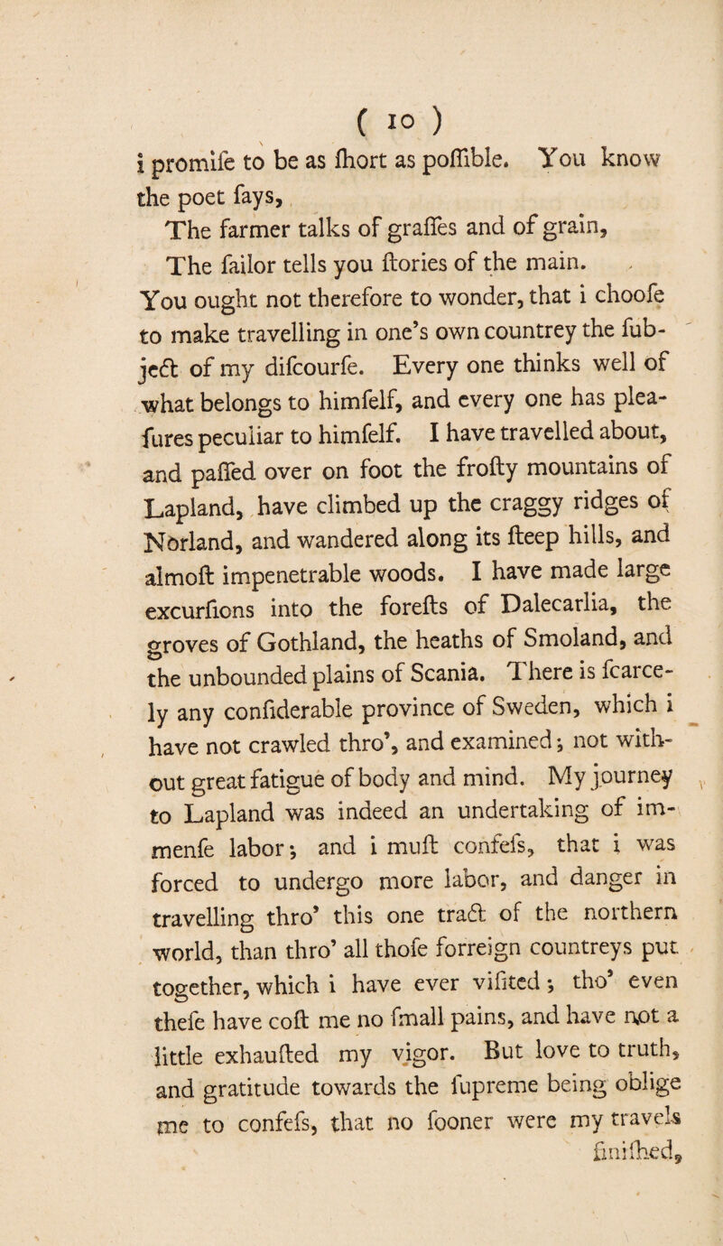 i promife to be as fhort as poflible. You know the poet fays, The farmer talks of graffes and of grain. The failor tells you dories of the main. You ought not therefore to wonder, that i choofe to make travelling in one’s own countrey the fub- jeft of my difcourfe. Every one thinks well of what belongs to himfelf, and every one has plea- fures peculiar to himfelf. I have travelled about, and paffed over on foot the frofty mountains of Lapland, have climbed up the craggy ridges of Norland, and wandered along its deep hills, and almoft impenetrable woods. I have made large excurdons into the foreds of Lalecarlia, the groves of Gothland, the heaths of Smoland, and the unbounded plains of Scania. H here is fcarce- ly any confiderabie province of Sweden, which i have not crawled thro’, and examined •, not with¬ out great fatigue of body and mind. My j ourney to Lapland was indeed an undertaking of im- menfe labor*, and i mud confefs, that i was forced to undergo more labor, and danger in travelling thro’ this one tra£t of the northern world, than thro’ all thofe forreign countreys put together, which i have ever vifited *, tho’ even thefe have cod me no fmall pains, and have not a little exhauded my vigor. But love to truth, and gratitude towards the lupreme being oblige me to confefs, that no fooner were my travels fmilhed.