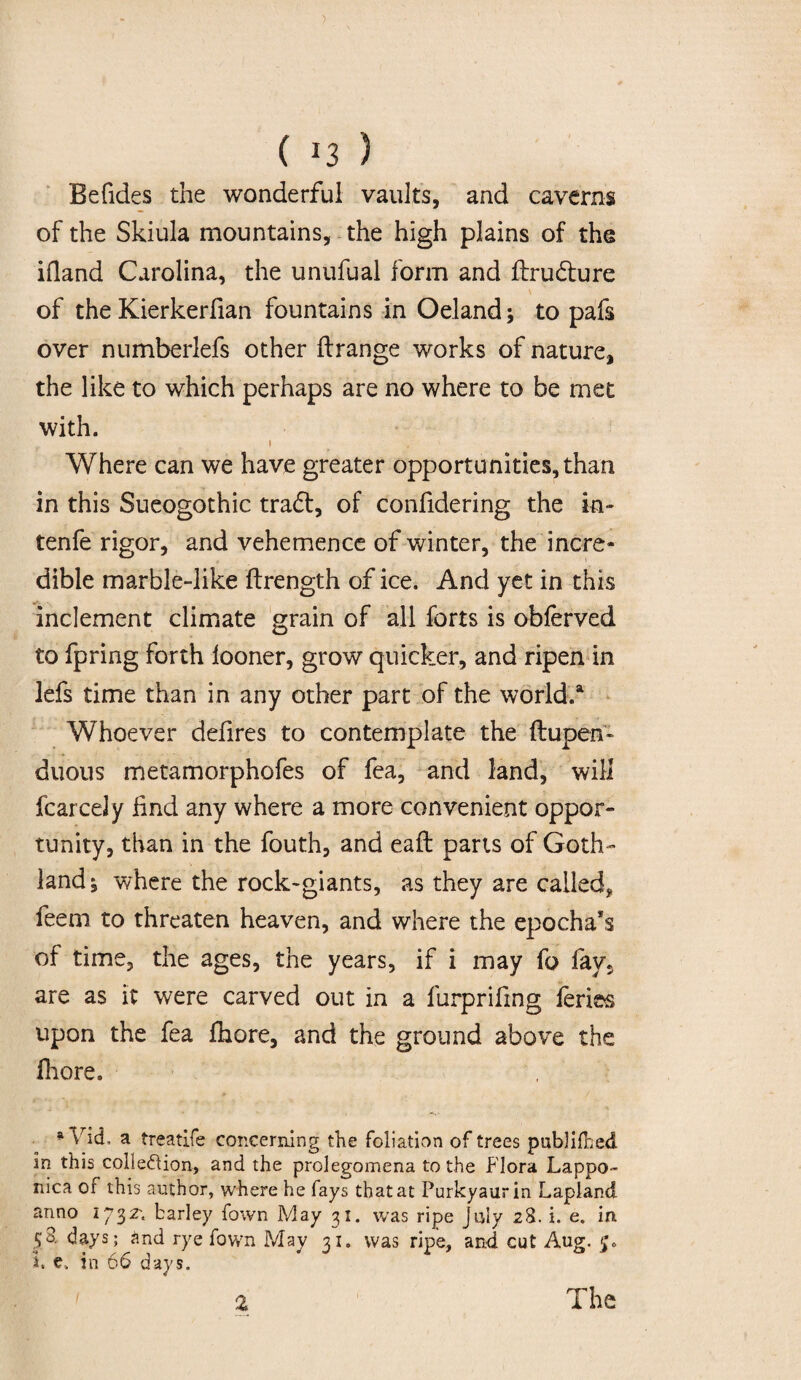( *3 5 Befides the wonderful vaults, and caverns of the Skiula mountains, the high plains of the ifland Carolina, the unufual form and ftrudure of the Kierkerfian fountains in Oeland; to pafs over numberlefs other flrange works of nature, the like to which perhaps are no where to be met with. i Where can we have greater opportunities, than in this Sueogothic trad, of confidering the in- tenfe rigor, and vehemence of winter, the incre¬ dible marble-like ftrength of ice. And yet in this inclement climate grain of all forts is obferved to fpring forth looner, grow quicker, and ripen in lefs time than in any other part of the world.a Whoever delires to contemplate the ftupen- duous metamorphofes of fea, and land, will fcarcely find any where a more convenient oppor¬ tunity, than in the fouth, and eaft parts of Goth¬ land 5 where the rock-giants, as they are called* feem to threaten heaven, and where the epochal of time, the ages, the years, if i may fo fav, are as it were carved out in a furprifmg feries upon the fea Ihore, and the ground above the fhore. * Vid, a treatife concerning the foliation of trees publilbed in this collection, and the prolegomena to the Flora Lappo- mca of this author, where he fays that at Purkyaurin Lapland anno 1732; barley fown May 31. was ripe July 28. i. e. m 58. days; and rye fown May 31. was ripe, and cut Aug. 5. J. e, in 66 days.