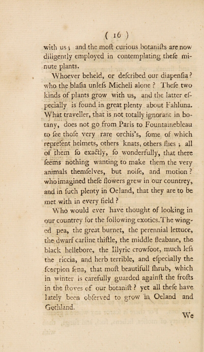 with us ; and the mod curious hot an ids are now diligently employed in contemplating thefe mi- ,../L .»• i - t f; r 'v '■ * * * • • ' * ' ' nute plants. Whoever beheld, or defcribed our diapenfia ? who the blafia unlefs Micheli alone ? Thefe two kinds of plants grow with us, and the latter ef- pecially is found in great plenty about Fahluna. What traveller, that is not totally ignorant in bo- J _ tany, does not go from Paris to Fountainebleau to fee thofe very rare orchis’s, fome of which reprelent helmets, others knats, others flies all of them fo exa&ly, fo wonderfully, that there feems nothing wanting to make them the very animals themfelves, but noife, and motion ? who imagined thefe flowers grew in our countrey, and in fuch plenty in Oeland, that they are to be met with in every field ? Who wrou!d ever have thought of looking in our countrey for the following exotics.The wing¬ ed pea, the great burnet, the perennial lettuce, the dwarf carline thidle, the middle fleabane, the black hellebore, the Illyric crowfoot, much lefs the riccia, and herb terrible, and efpecially the fcorpion fena, that mod beautiful! fhrub, which * * in winter is carefully guarded againd the frods in the doves of our botanid ? yet all thefe have lately been obferved to grow in Oeland and Gothland. We